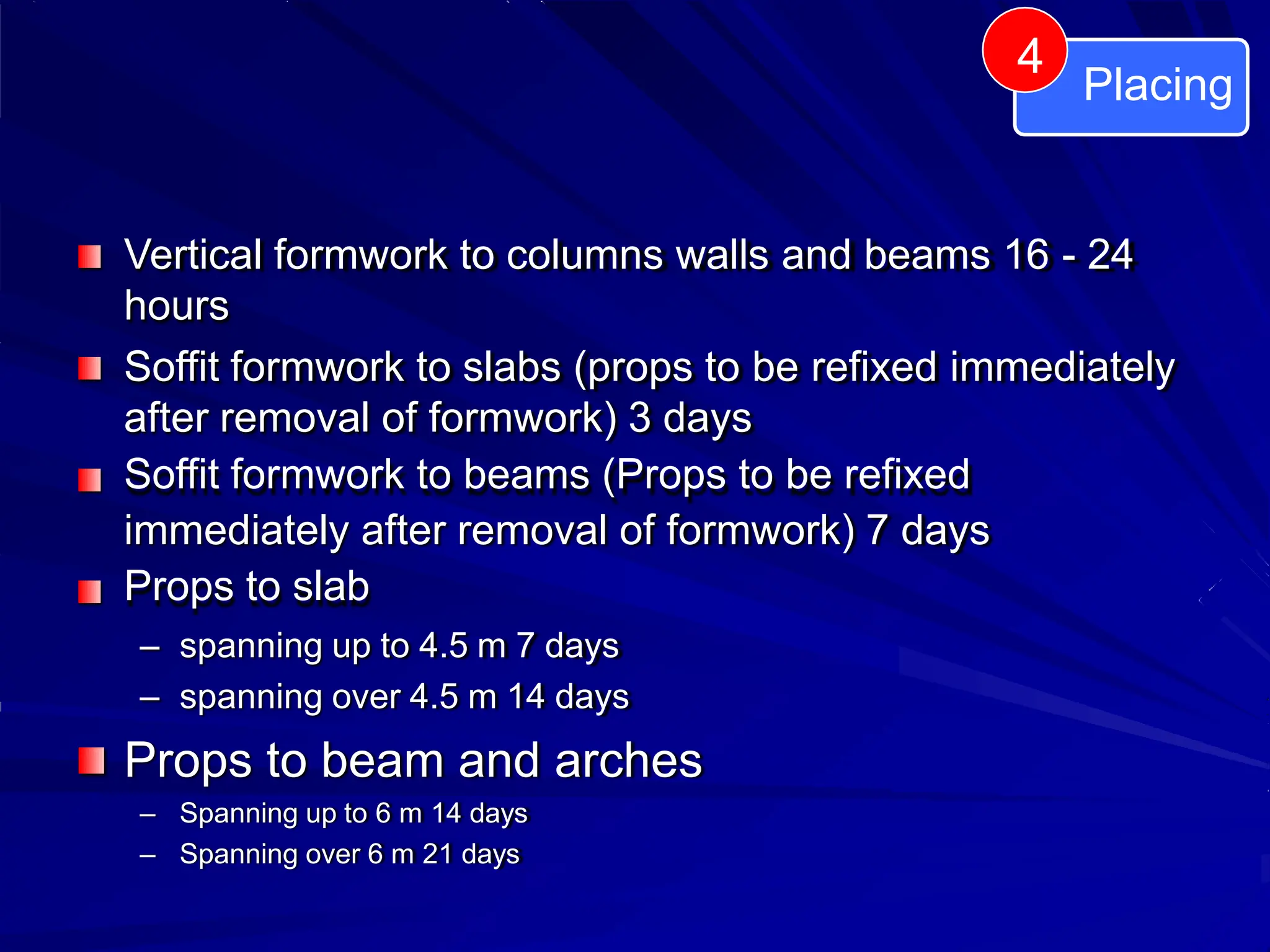 Vertical formwork to columns walls and beams 16 - 24
hours
Soffit formwork to slabs (props to be refixed immediately
after removal of formwork) 3 days
Soffit formwork to beams (Props to be refixed
immediately after removal of formwork) 7 days
Props to slab
– spanning up to 4.5 m 7 days
– spanning over 4.5 m 14 days
Props to beam and arches
– Spanning up to 6 m 14 days
– Spanning over 6 m 21 days
Placing
4
 