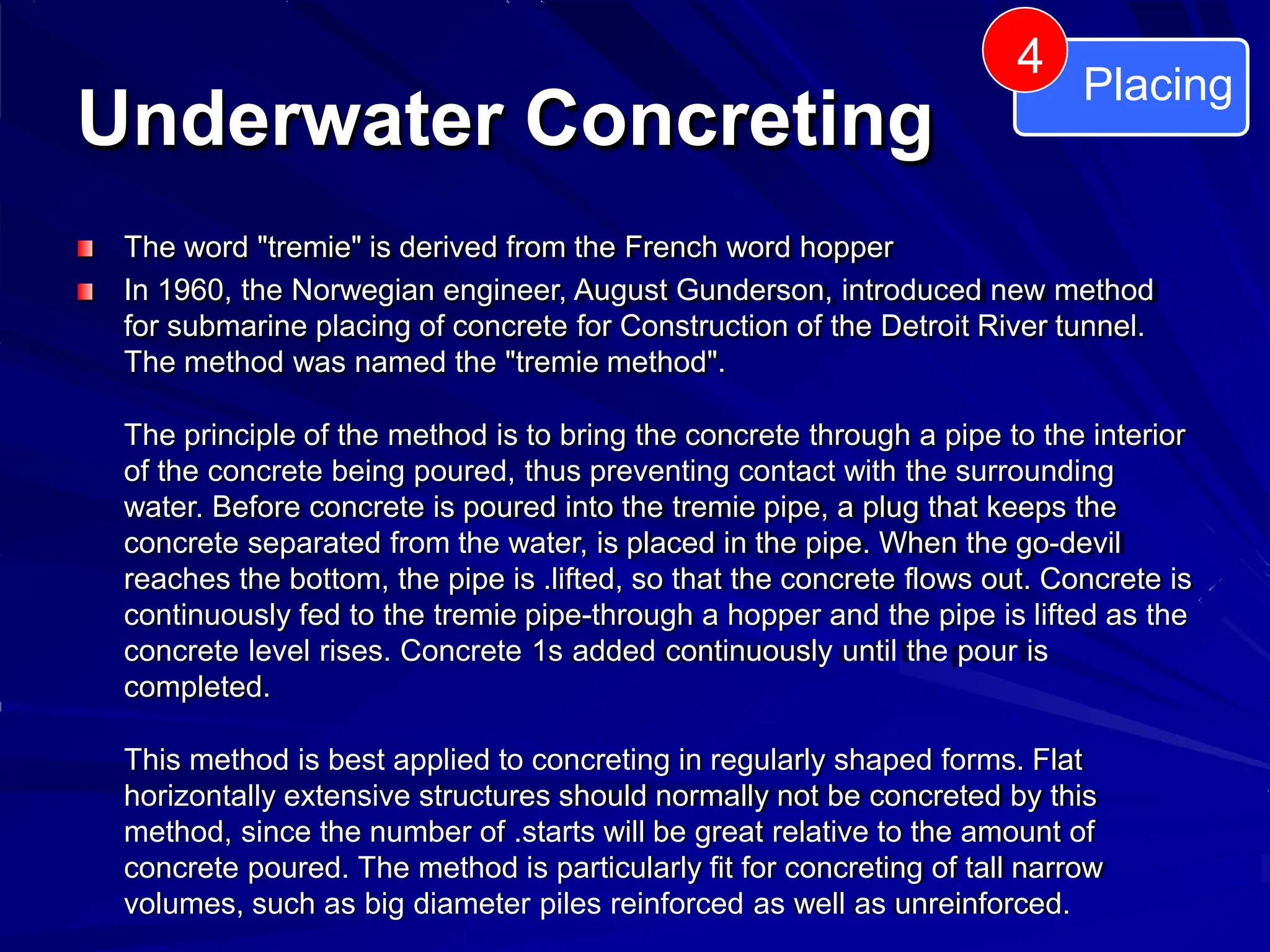 Underwater Concreting
Placing
4
The word "tremie" is derived from the French word hopper
In 1960, the Norwegian engineer, August Gunderson, introduced new method
for submarine placing of concrete for Construction of the Detroit River tunnel.
The method was named the "tremie method".
The principle of the method is to bring the concrete through a pipe to the interior
of the concrete being poured, thus preventing contact with the surrounding
water. Before concrete is poured into the tremie pipe, a plug that keeps the
concrete separated from the water, is placed in the pipe. When the go-devil
reaches the bottom, the pipe is .lifted, so that the concrete flows out. Concrete is
continuously fed to the tremie pipe-through a hopper and the pipe is lifted as the
concrete level rises. Concrete 1s added continuously until the pour is
completed.
This method is best applied to concreting in regularly shaped forms. Flat
horizontally extensive structures should normally not be concreted by this
method, since the number of .starts will be great relative to the amount of
concrete poured. The method is particularly fit for concreting of tall narrow
volumes, such as big diameter piles reinforced as well as unreinforced.
 