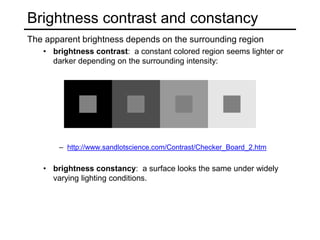 Brightness contrast and constancy
The apparent brightness depends on the surrounding region
• brightness contrast: a constant colored region seems lighter or
darker depending on the surrounding intensity:
– http://www.sandlotscience.com/Contrast/Checker_Board_2.htm
• brightness constancy: a surface looks the same under widely
varying lighting conditions.
 