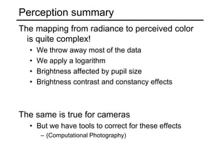 Perception summary
The mapping from radiance to perceived color
is quite complex!
• We throw away most of the data
• We apply a logarithm
• Brightness affected by pupil size
• Brightness contrast and constancy effects
The same is true for cameras
• But we have tools to correct for these effects
– (Computational Photography)
 