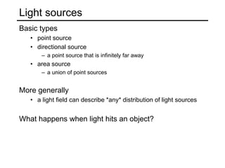 Light sources
Basic types
• point source
• directional source
– a point source that is infinitely far away
• area source
– a union of point sources
More generally
• a light field can describe *any* distribution of light sources
What happens when light hits an object?
 