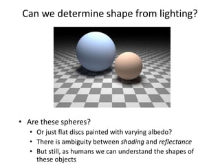 Can we determine shape from lighting?
• Are these spheres?
• Or just flat discs painted with varying albedo?
• There is ambiguity between shading and reflectance
• But still, as humans we can understand the shapes of
these objects
 