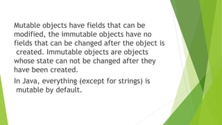 Mutable objects have fields that can be
modified, the immutable objects have no
fields that can be changed after the object is
created. Immutable objects are objects
whose state can not be changed after they
have been created.
In Java, everything (except for strings) is
mutable by default.
 