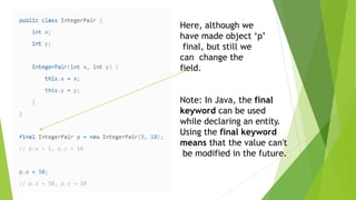 Here, although we
have made object ‘p’
final, but still we
can change the
field.
Note: In Java, the final
keyword can be used
while declaring an entity.
Using the final keyword
means that the value can't
be modified in the future.
 