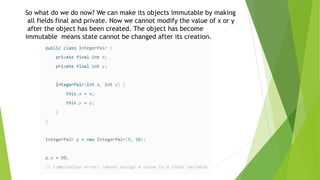 So what do we do now? We can make its objects immutable by making
all fields final and private. Now we cannot modify the value of x or y
after the object has been created. The object has become
immutable means state cannot be changed after its creation.
 