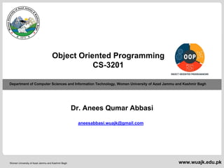 Department of Computer Sciences & Information Technology
Dr. Anees Qumar Abbasi- Object-Oriented Programming
Women University of Azad Jammu and Kashmir Bagh
Department of Computer Sciences and Information Technology, Women University of Azad Jammu and Kashmir Bagh
www.wuajk.edu.pk
Object Oriented Programming
CS-3201
Dr. Anees Qumar Abbasi
aneesabbasi.wuajk@gmail.com
 