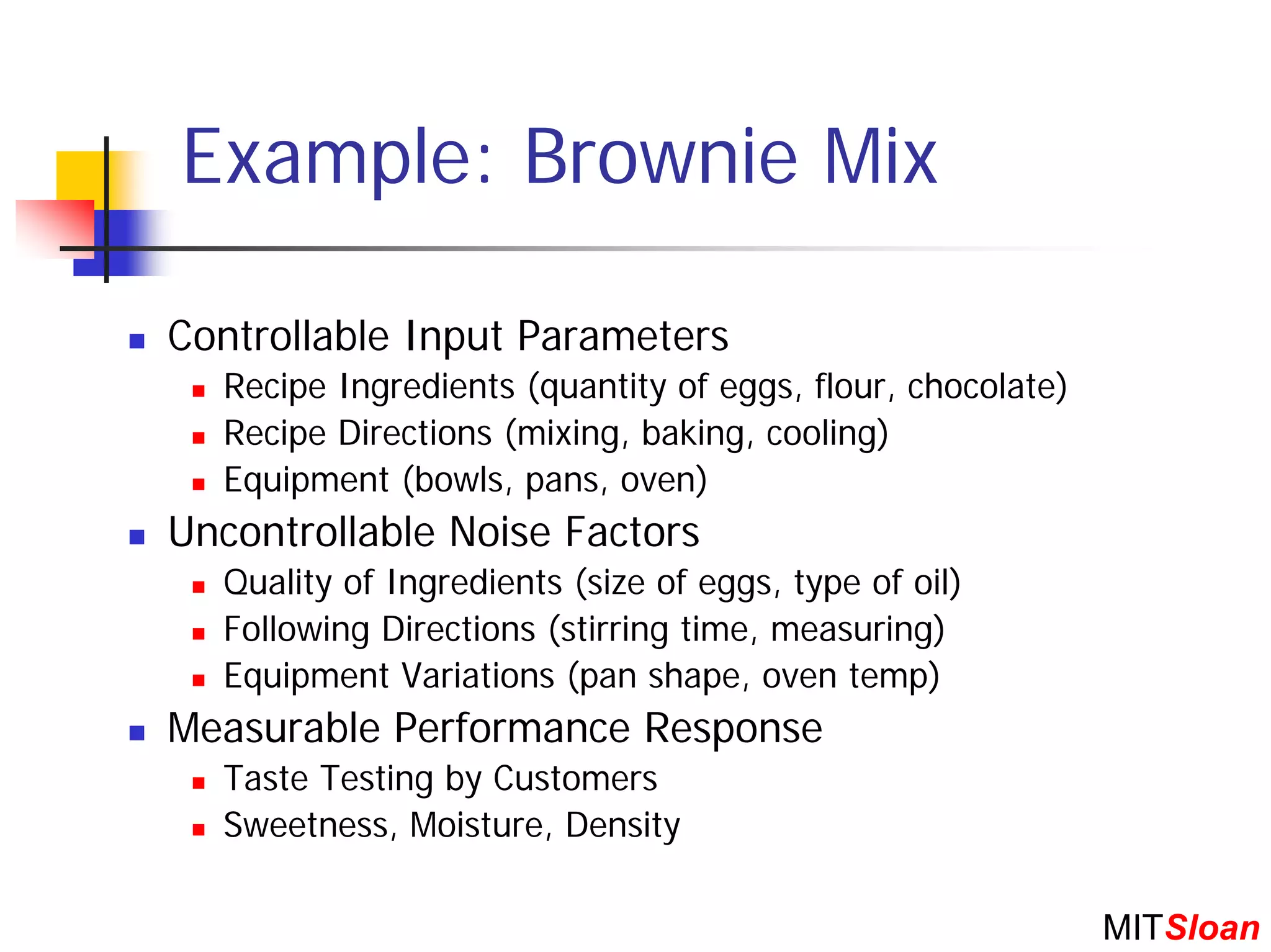 Example: Brownie Mix

Controllable Input Parameters
  Recipe Ingredients (quantity of eggs, flour, chocolate)
  Recipe Directions (mixing, baking, cooling)
  Equipment (bowls, pans, oven)
Uncontrollable Noise Factors
  Quality of Ingredients (size of eggs, type of oil)
  Following Directions (stirring time, measuring)
  Equipment Variations (pan shape, oven temp)
Measurable Performance Response
  Taste Testing by Customers
  Sweetness, Moisture, Density

                                                            MITSloan
 