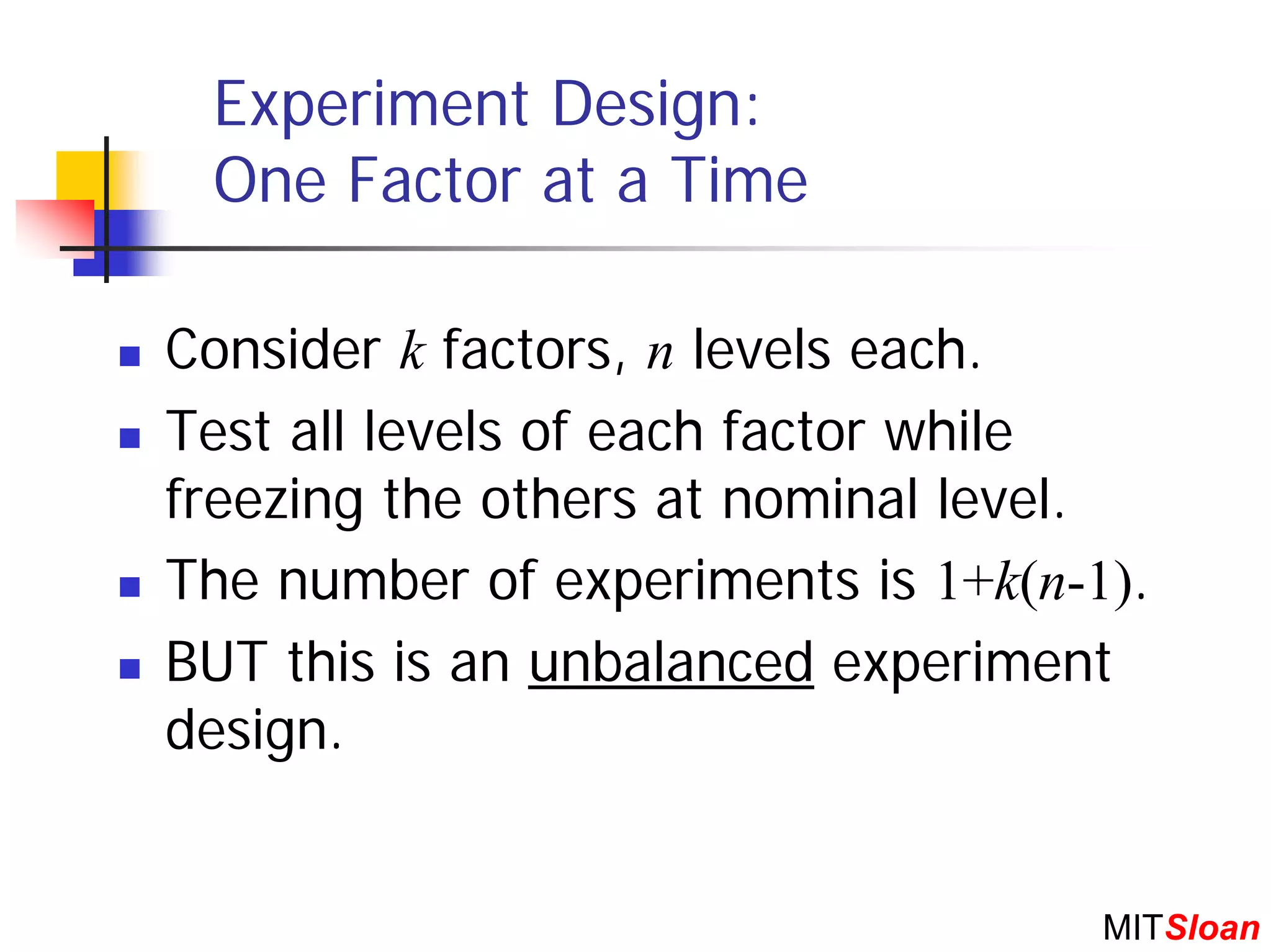 Experiment Design:
 One Factor at a Time

Consider k factors, n levels each.
Test all levels of each factor while
freezing the others at nominal level.
The number of experiments is 1+k(n-1).
BUT this is an unbalanced experiment
design.


                                    MITSloan
 