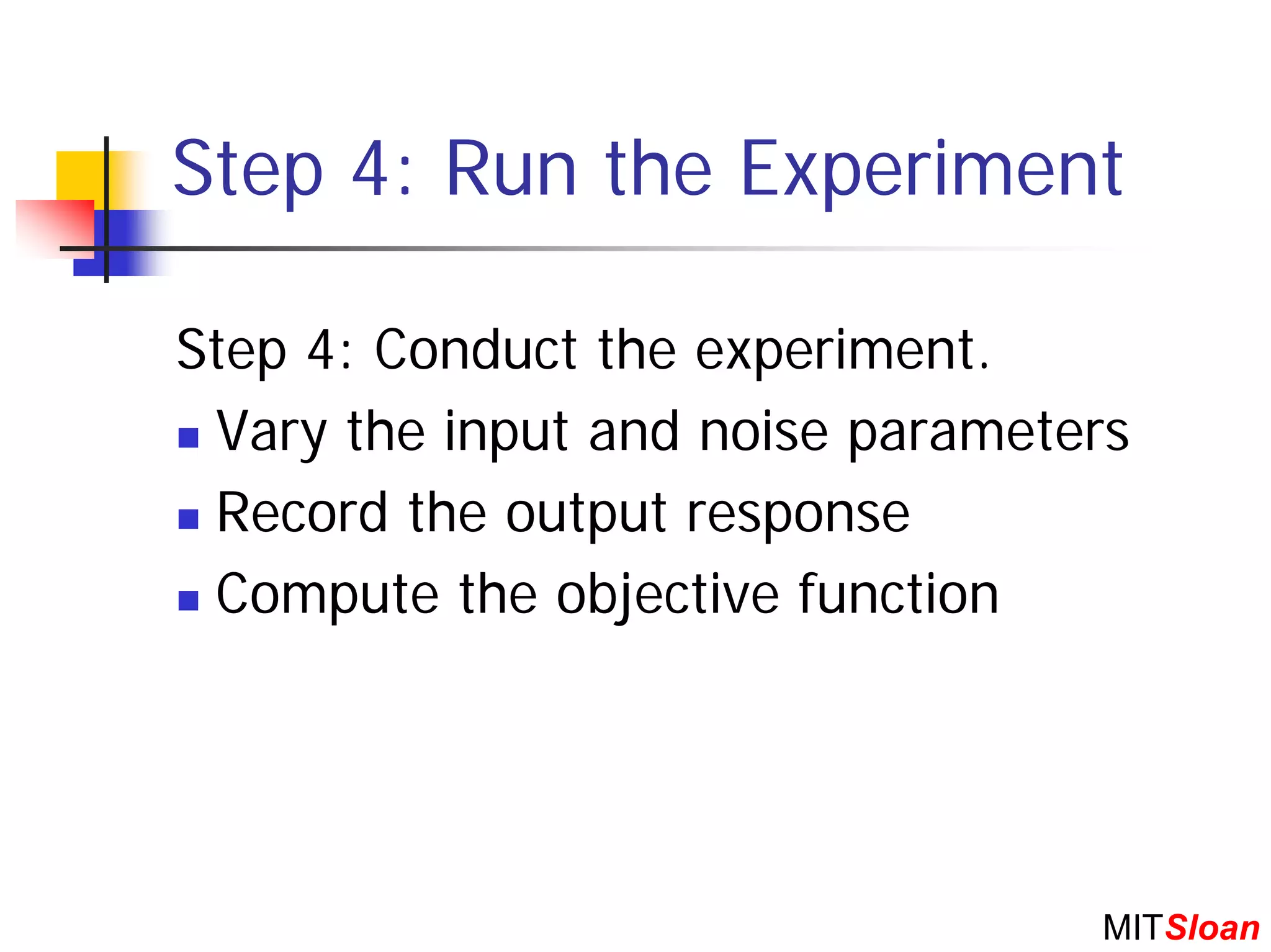 Step 4: Run the Experiment

Step 4: Conduct the experiment.
 Vary the input and noise parameters
 Record the output response
 Compute the objective function




                                  MITSloan
 