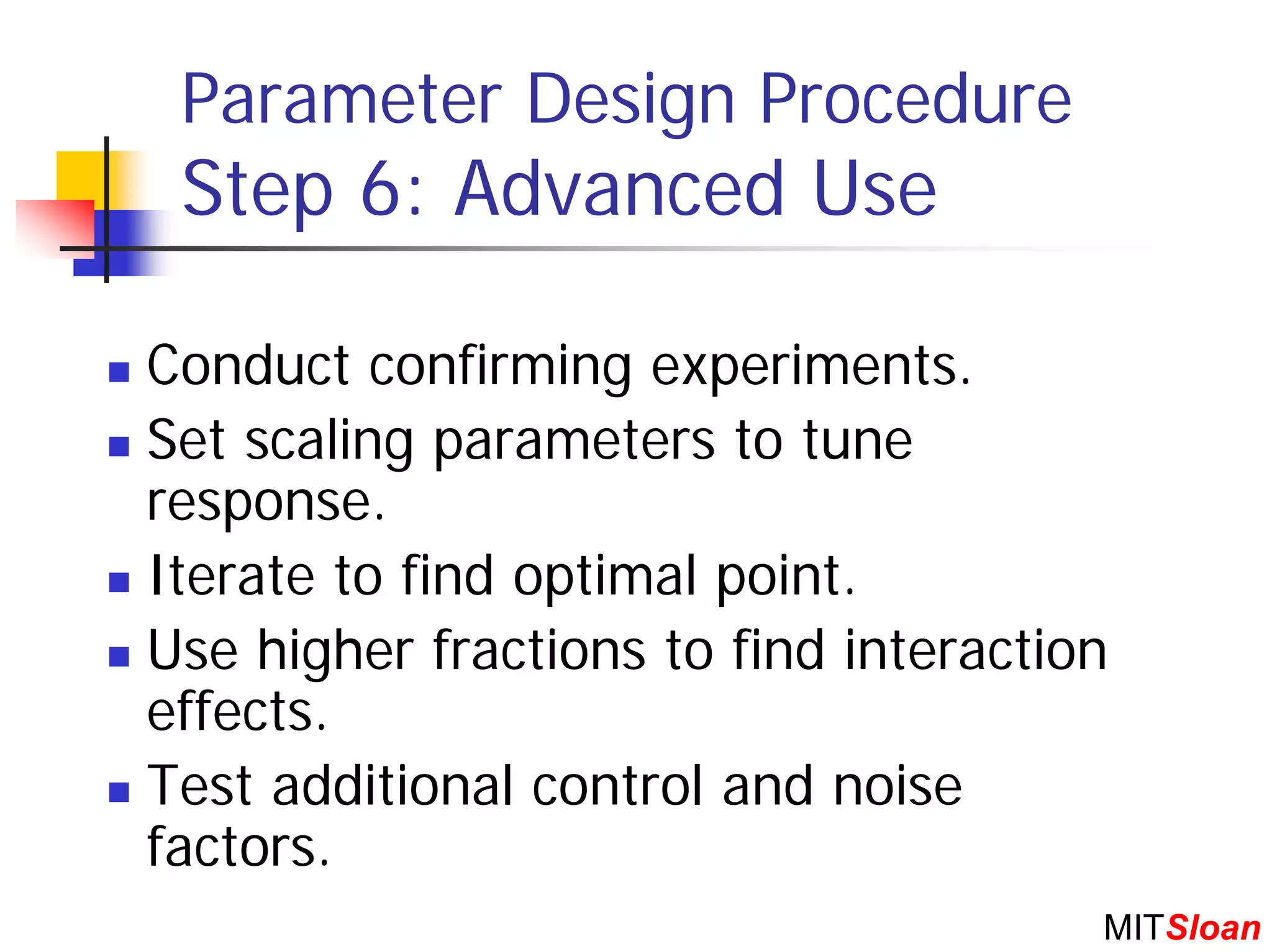 Parameter Design Procedure
 Step 6: Advanced Use

Conduct confirming experiments.
Set scaling parameters to tune
response.
Iterate to find optimal point.
Use higher fractions to find interaction
effects.
Test additional control and noise
factors.
                                       MITSloan
 