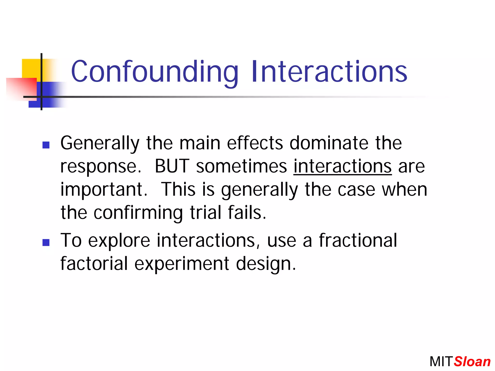 Confounding Interactions

Generally the main effects dominate the
response. BUT sometimes interactions are
important. This is generally the case when
the confirming trial fails.
To explore interactions, use a fractional
factorial experiment design.



                                             MITSloan
 
