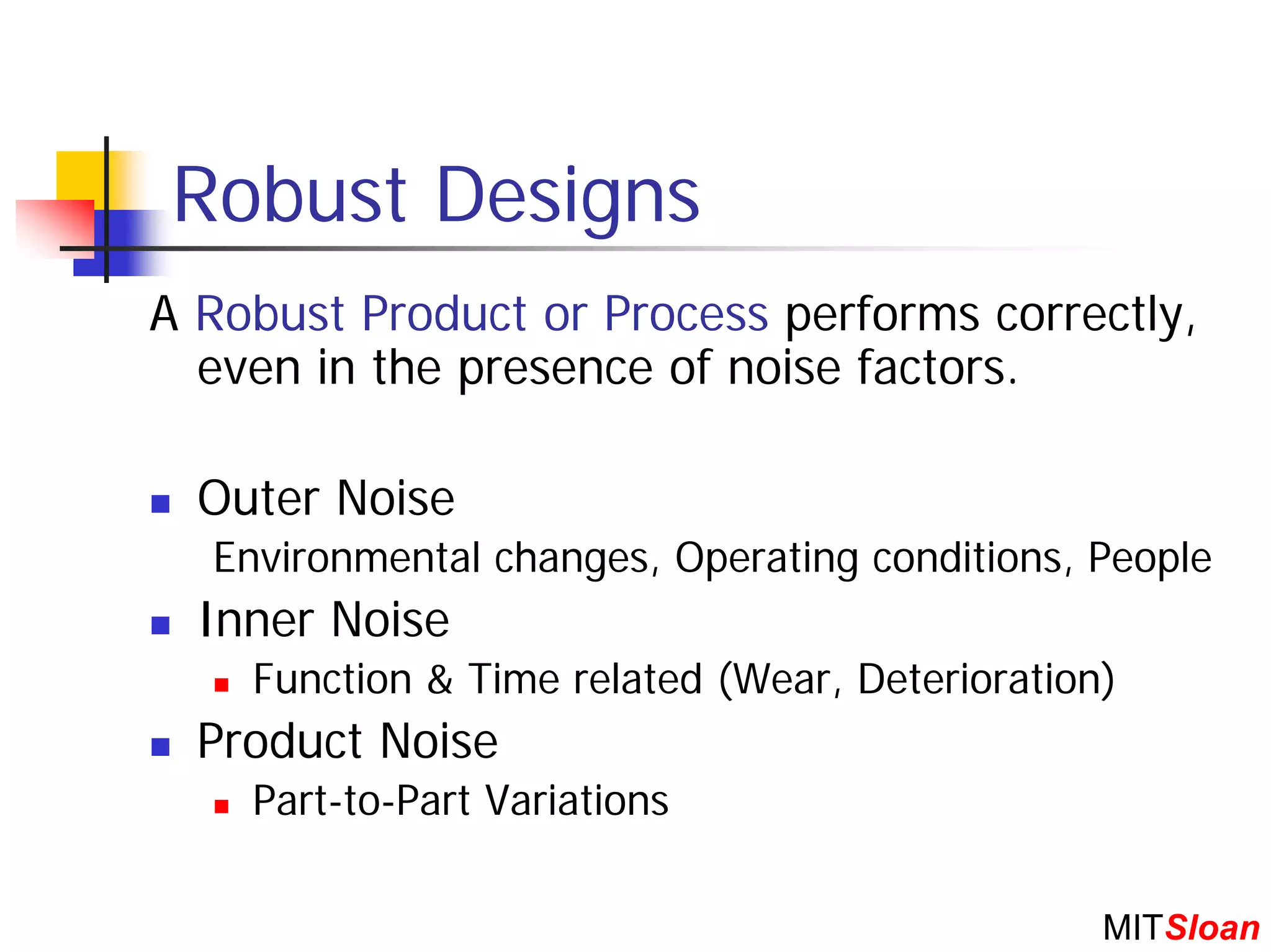 Robust Designs
A Robust Product or Process performs correctly,
  even in the presence of noise factors.

  Outer Noise
  Environmental changes, Operating conditions, People
  Inner Noise
    Function & Time related (Wear, Deterioration)
  Product Noise
    Part-to-Part Variations

                                                MITSloan
 
