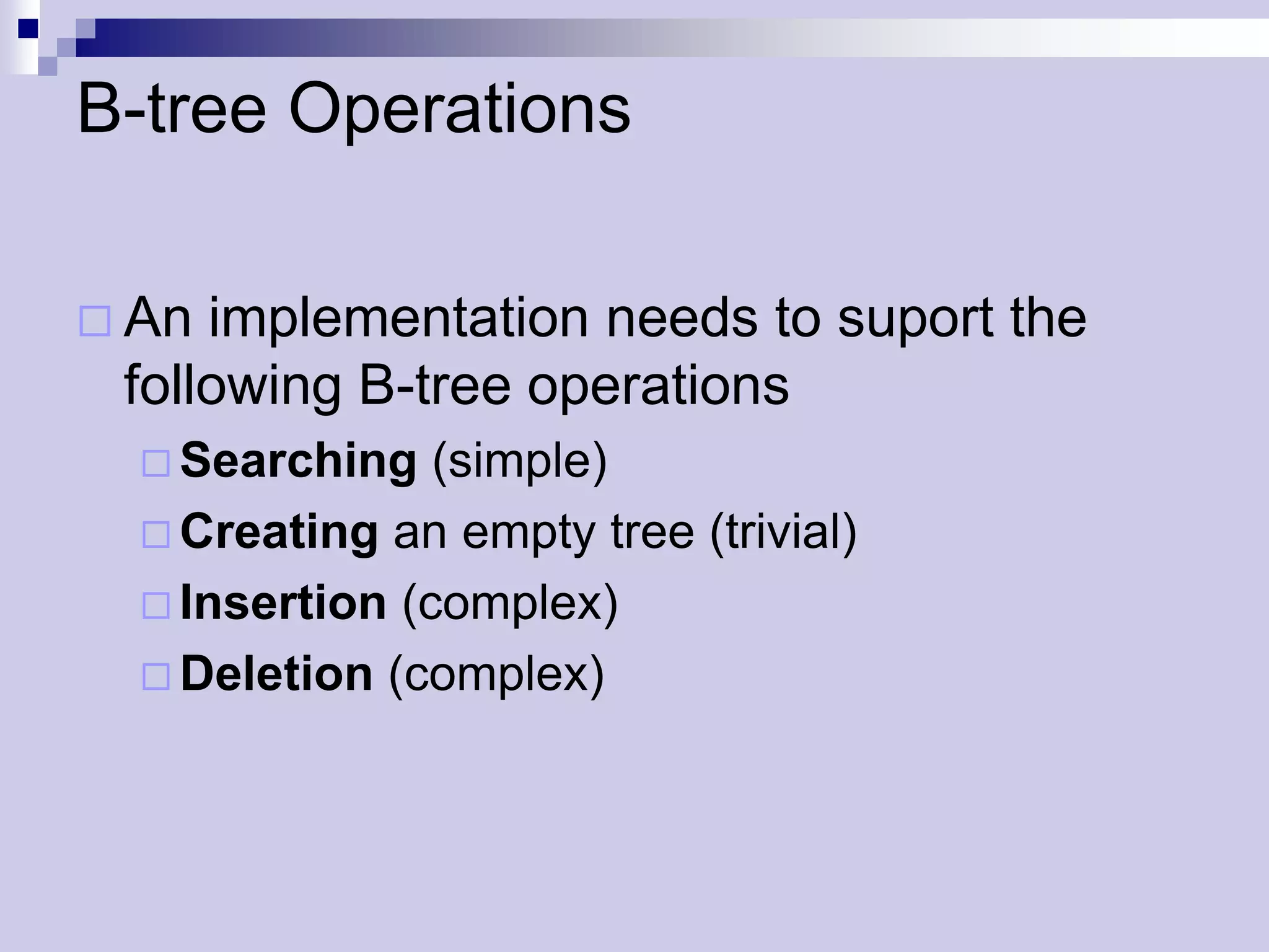 B-tree Operations

 An implementation needs to suport the
 following B-tree operations
   Searching   (simple)
   Creating an empty tree (trivial)
   Insertion (complex)
   Deletion (complex)
 