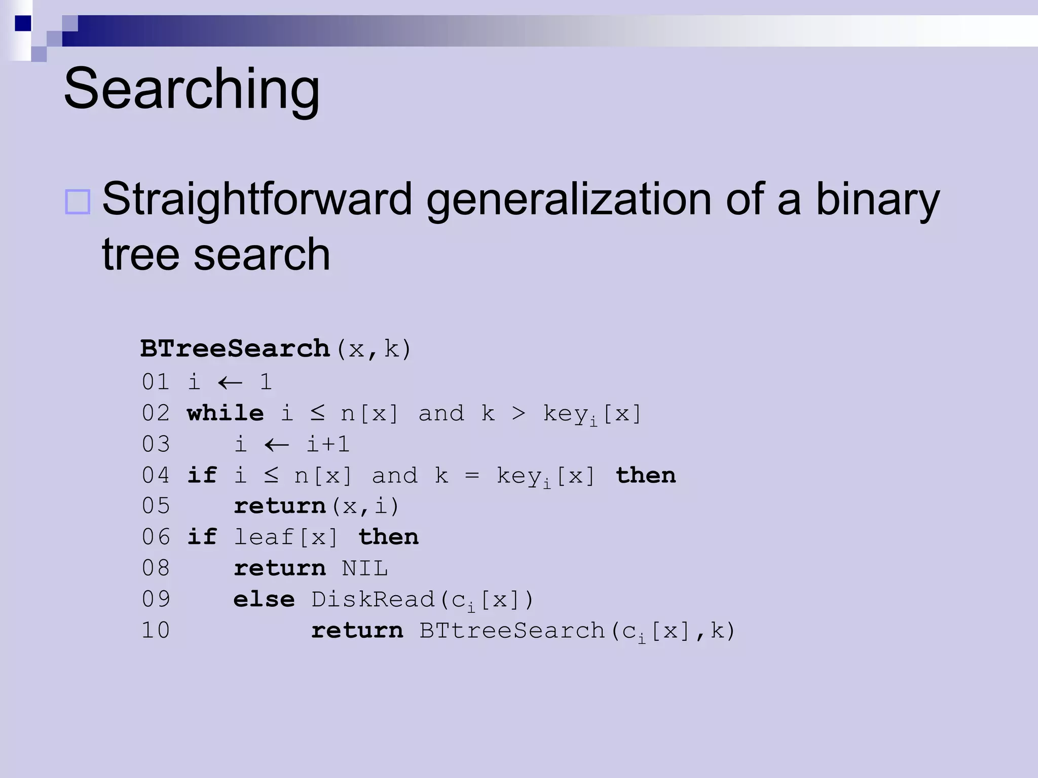 Searching
 Straightforward      generalization of a binary
 tree search
   BTreeSearch(x,k)
   01   i    1
   02   while i   n[x] and k > keyi[x]
   03      i    i+1
   04   if i   n[x] and k = keyi[x] then
   05      return(x,i)
   06   if leaf[x] then
   08      return NIL
   09      else DiskRead(ci[x])
   10           return BTtreeSearch(ci[x],k)
 