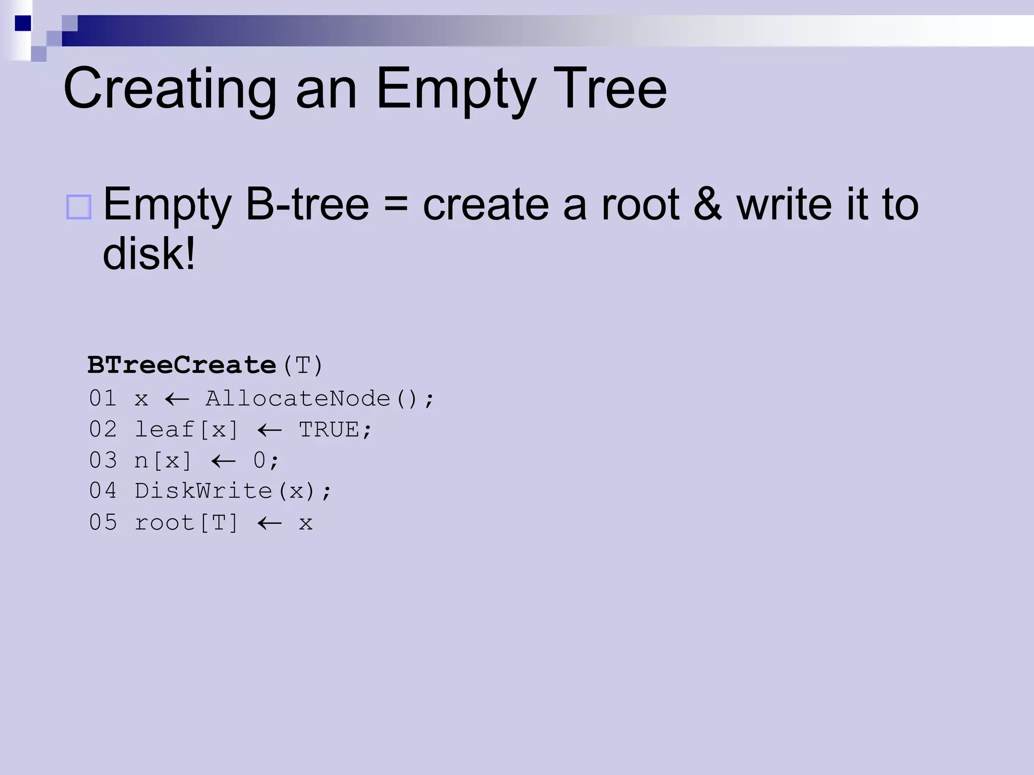 Creating an Empty Tree
 Empty     B-tree = create a root & write it to
 disk!

BTreeCreate(T)
01   x    AllocateNode();
02   leaf[x]    TRUE;
03   n[x]    0;
04   DiskWrite(x);
05   root[T]    x
 