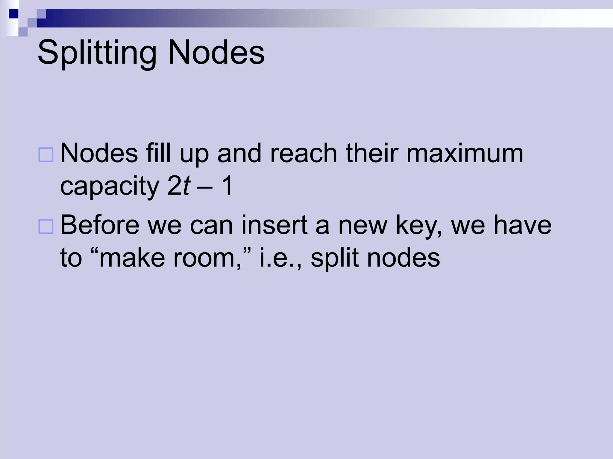 Splitting Nodes

 Nodes  fill up and reach their maximum
  capacity 2t – 1
 Before we can insert a new key, we have
  to “make room,” i.e., split nodes
 