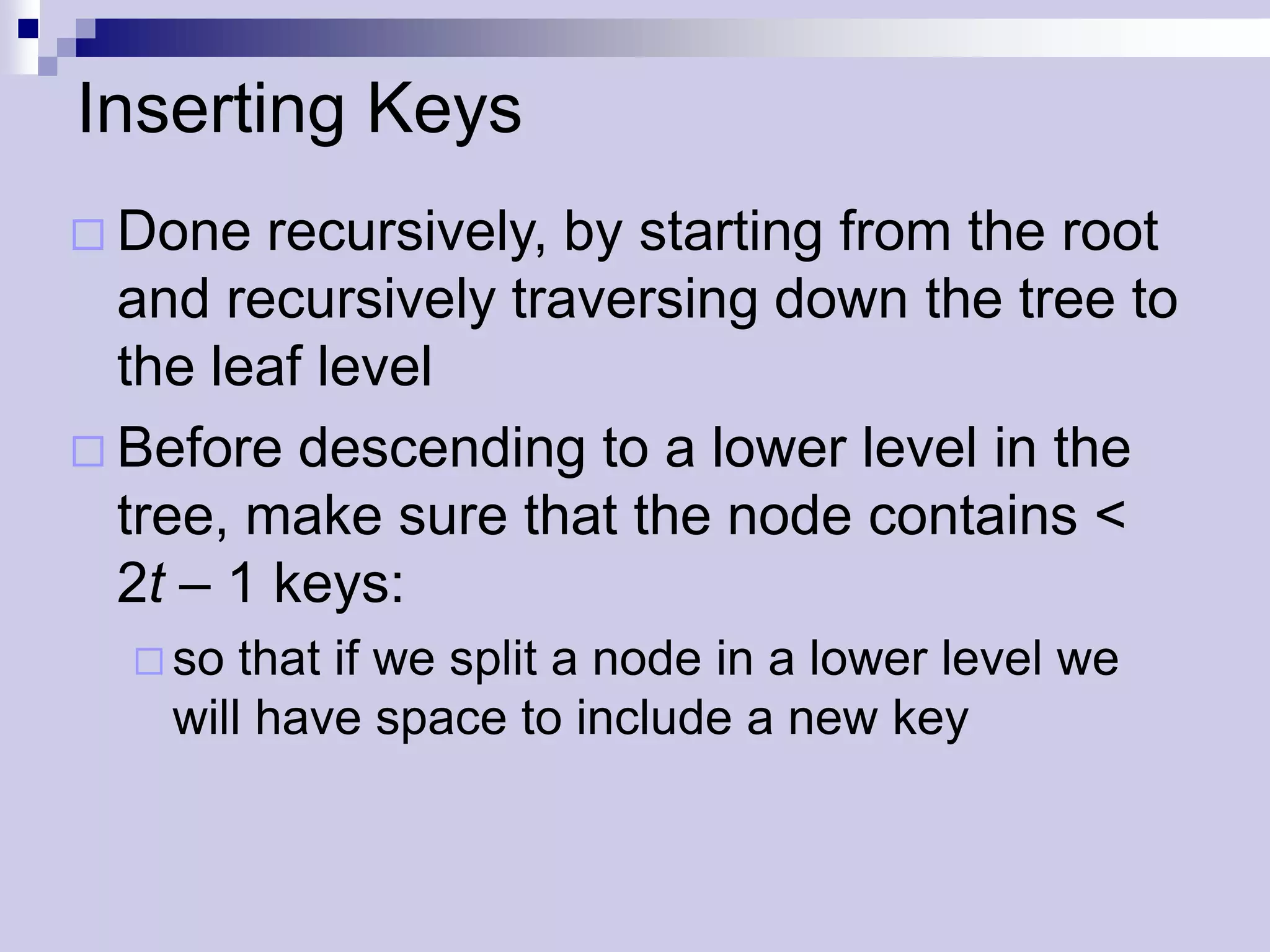 Inserting Keys
 Done   recursively, by starting from the root
  and recursively traversing down the tree to
  the leaf level
 Before descending to a lower level in the
  tree, make sure that the node contains <
  2t – 1 keys:
   so  that if we split a node in a lower level we
    will have space to include a new key
 
