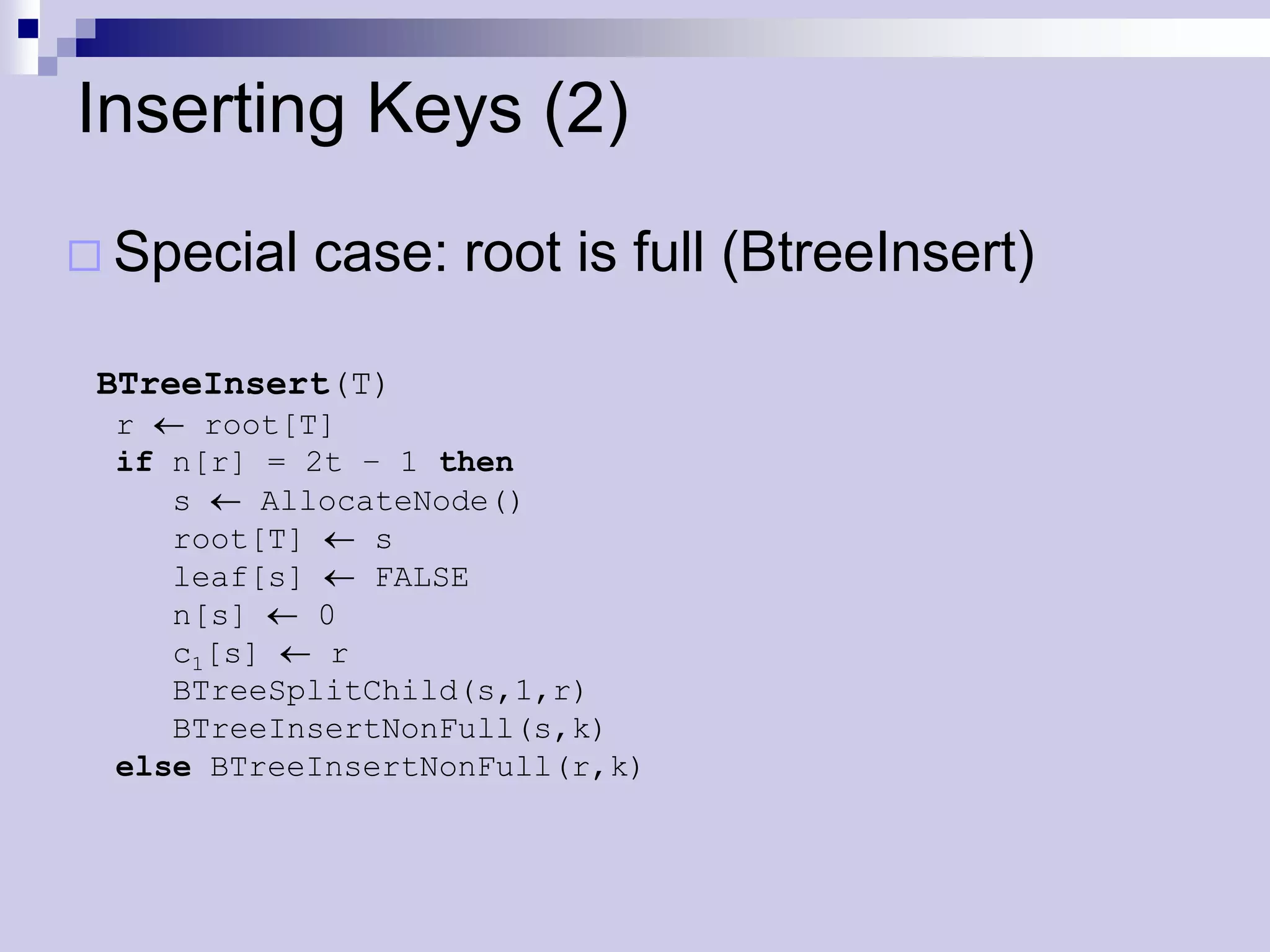 Inserting Keys (2)
 Special   case: root is full (BtreeInsert)

 BTreeInsert(T)
 r    root[T]
 if n[r] = 2t – 1 then
    s    AllocateNode()
    root[T]    s
    leaf[s]    FALSE
    n[s]    0
    c1[s]    r
    BTreeSplitChild(s,1,r)
    BTreeInsertNonFull(s,k)
 else BTreeInsertNonFull(r,k)
 