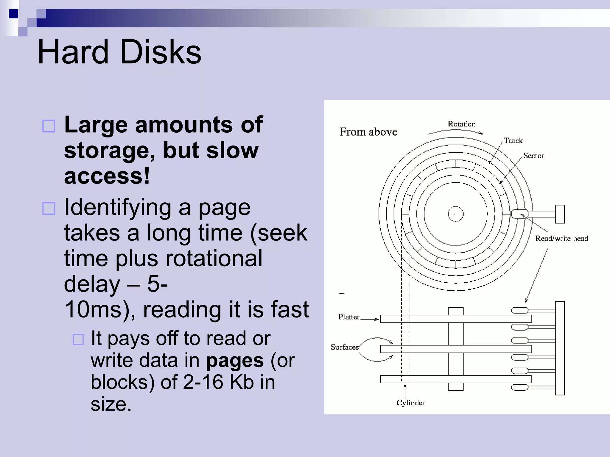 Hard Disks

 Large amounts of
  storage, but slow
  access!
 Identifying a page
  takes a long time (seek
  time plus rotational
  delay – 5-
  10ms), reading it is fast
       It pays off to read or
        write data in pages (or
        blocks) of 2-16 Kb in
        size.
 