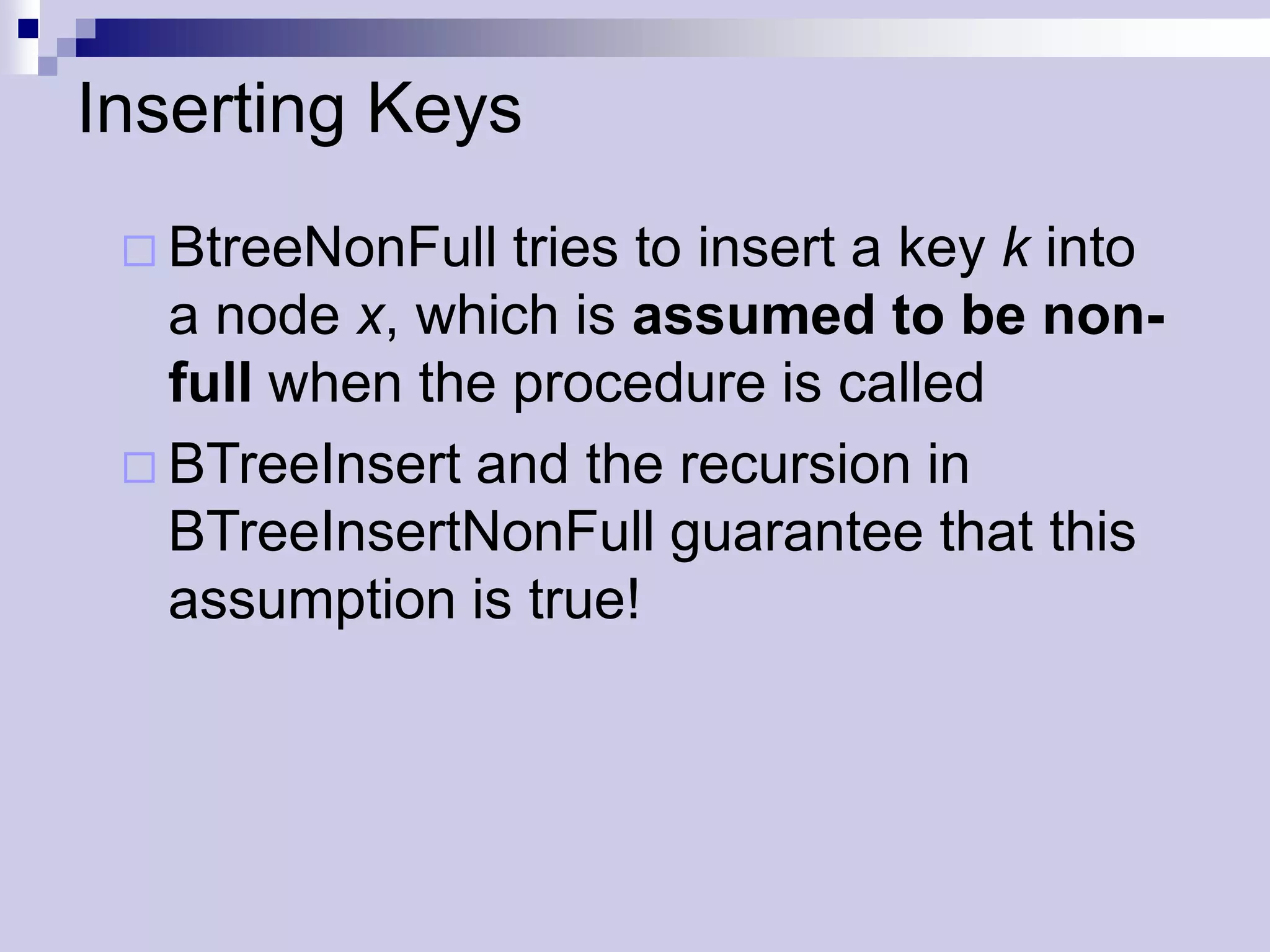 Inserting Keys
  BtreeNonFull  tries to insert a key k into
   a node x, which is assumed to be non-
   full when the procedure is called
  BTreeInsert and the recursion in
   BTreeInsertNonFull guarantee that this
   assumption is true!
 