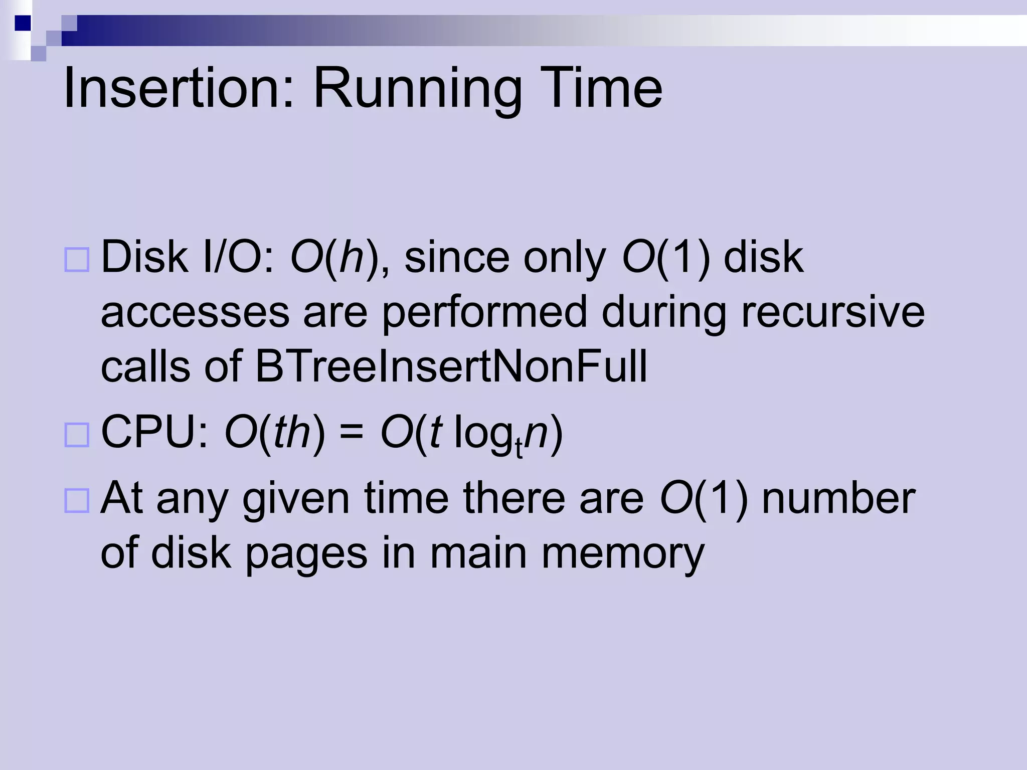 Insertion: Running Time

 Disk  I/O: O(h), since only O(1) disk
  accesses are performed during recursive
  calls of BTreeInsertNonFull
 CPU: O(th) = O(t logtn)
 At any given time there are O(1) number
  of disk pages in main memory
 