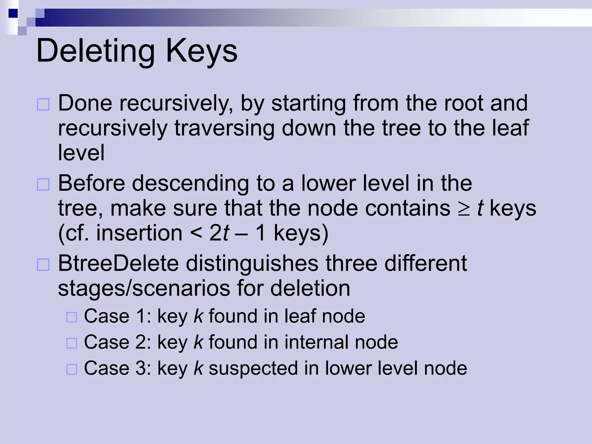 Deleting Keys
 Done recursively, by starting from the root and
  recursively traversing down the tree to the leaf
  level
 Before descending to a lower level in the
  tree, make sure that the node contains t keys
  (cf. insertion < 2t – 1 keys)
 BtreeDelete distinguishes three different
  stages/scenarios for deletion
     Case 1: key k found in leaf node
     Case 2: key k found in internal node
     Case 3: key k suspected in lower level node
 