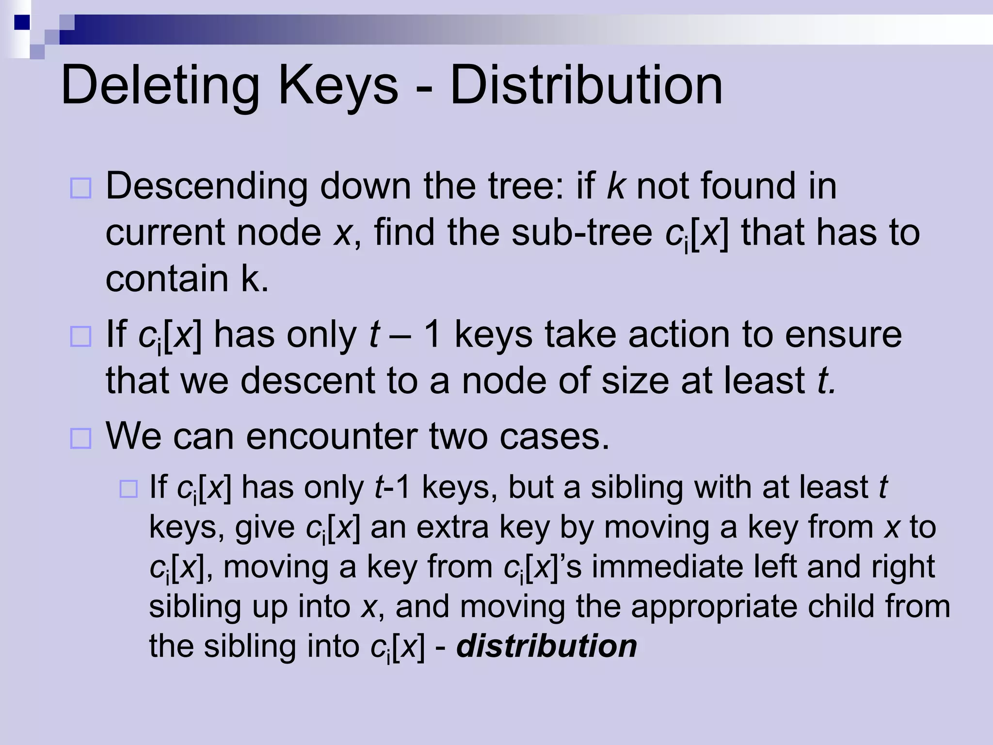 Deleting Keys - Distribution
 Descending down the tree: if k not found in
  current node x, find the sub-tree ci[x] that has to
  contain k.
 If ci[x] has only t – 1 keys take action to ensure
  that we descent to a node of size at least t.
 We can encounter two cases.
       If ci[x] has only t-1 keys, but a sibling with at least t
        keys, give ci[x] an extra key by moving a key from x to
        ci[x], moving a key from ci[x]’s immediate left and right
        sibling up into x, and moving the appropriate child from
        the sibling into ci[x] - distribution
 