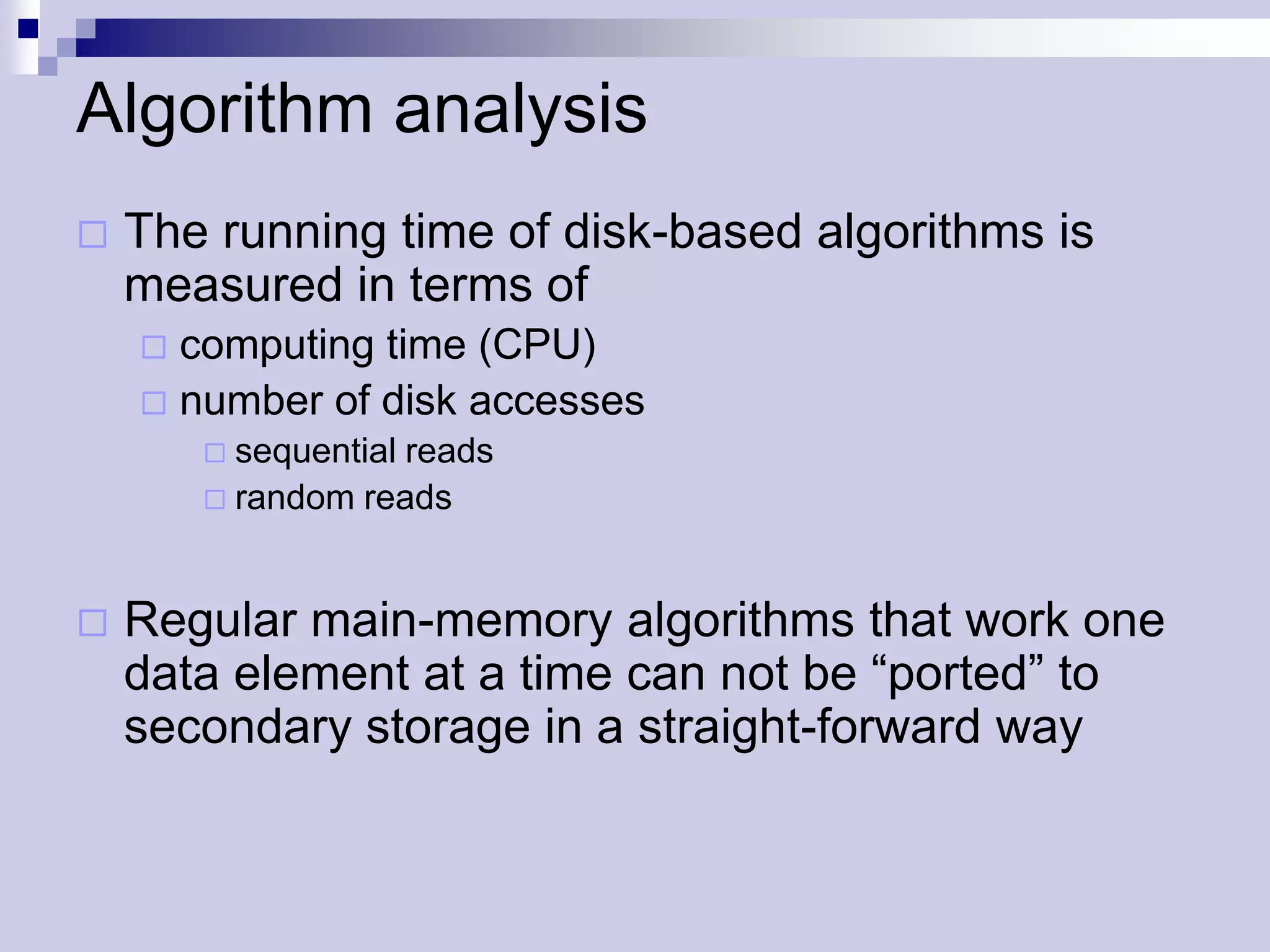 Algorithm analysis
   The running time of disk-based algorithms is
    measured in terms of
     computing time (CPU)
     number of disk accesses
         sequential reads
         random reads



   Regular main-memory algorithms that work one
    data element at a time can not be “ported” to
    secondary storage in a straight-forward way
 