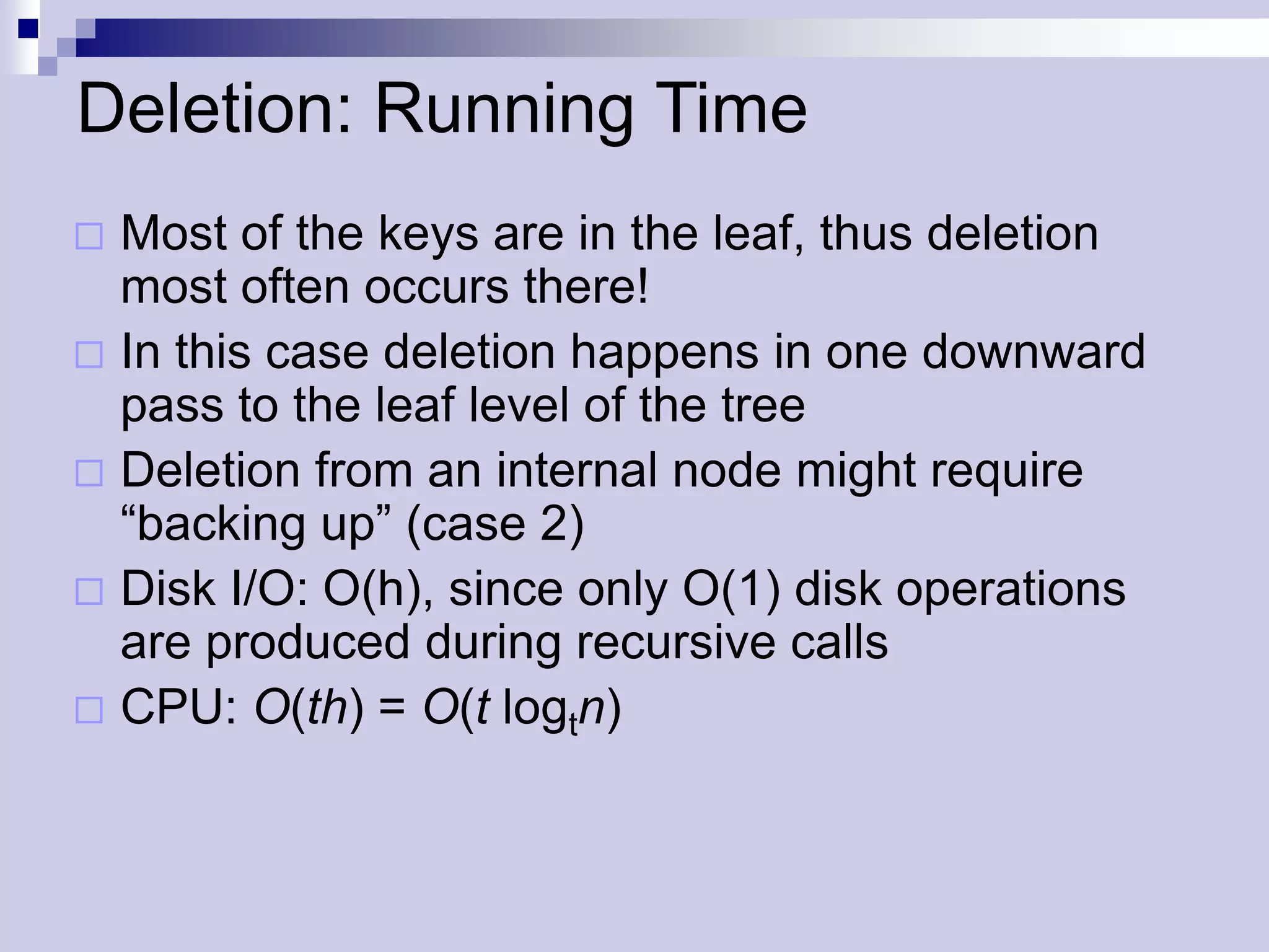 Deletion: Running Time
 Most of the keys are in the leaf, thus deletion
  most often occurs there!
 In this case deletion happens in one downward
  pass to the leaf level of the tree
 Deletion from an internal node might require
  “backing up” (case 2)
 Disk I/O: O(h), since only O(1) disk operations
  are produced during recursive calls
 CPU: O(th) = O(t logtn)
 