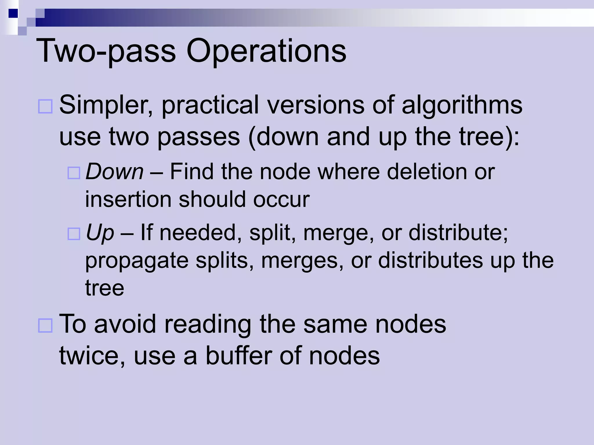 Two-pass Operations
 Simpler,
         practical versions of algorithms
 use two passes (down and up the tree):
   Down   – Find the node where deletion or
    insertion should occur
   Up – If needed, split, merge, or distribute;
    propagate splits, merges, or distributes up the
    tree
 Toavoid reading the same nodes
 twice, use a buffer of nodes
 