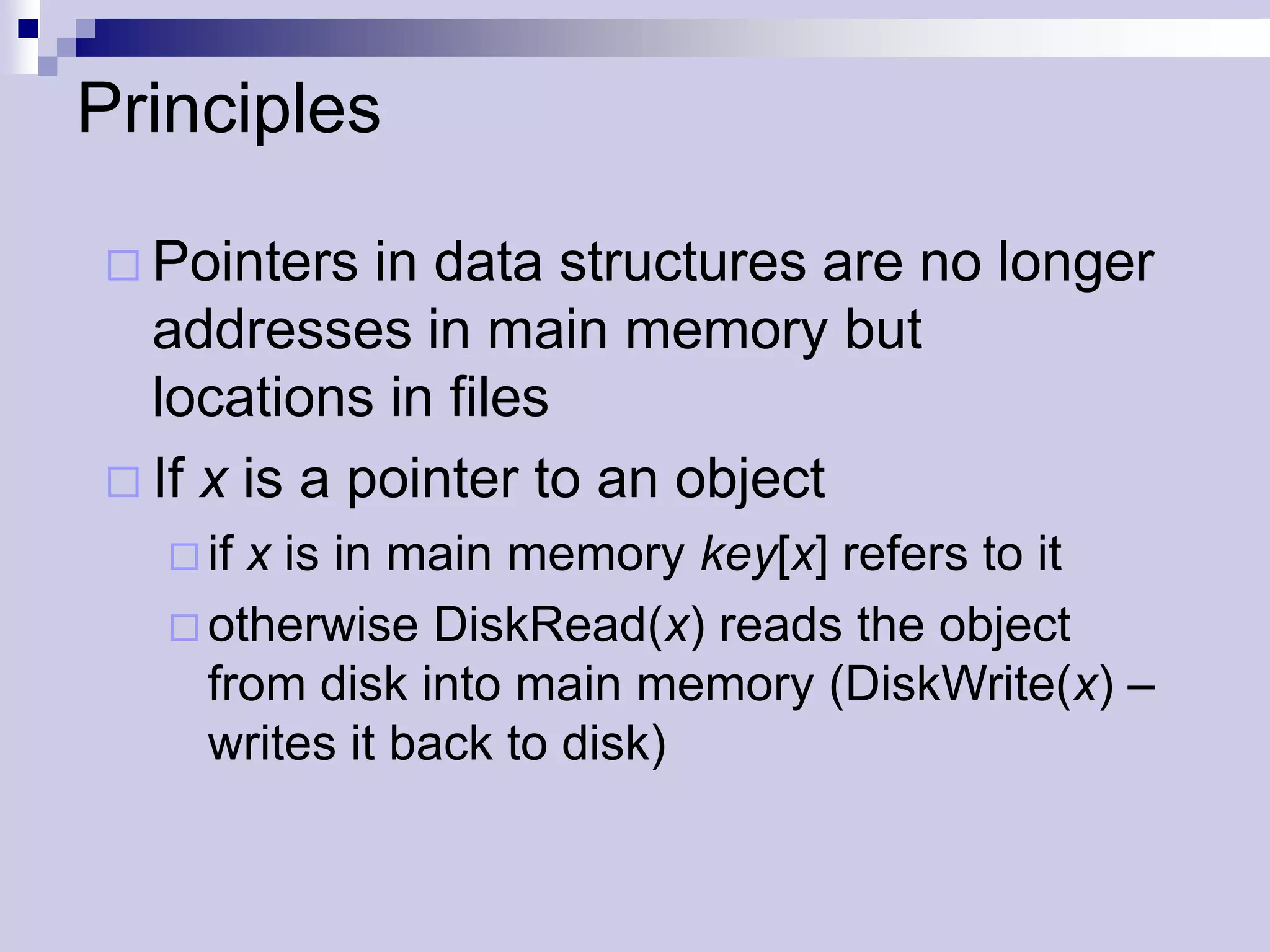 Principles

 Pointers   in data structures are no longer
  addresses in main memory but
  locations in files
 If x is a pointer to an object
    ifx is in main memory key[x] refers to it
    otherwise DiskRead(x) reads the object
     from disk into main memory (DiskWrite(x) –
     writes it back to disk)
 