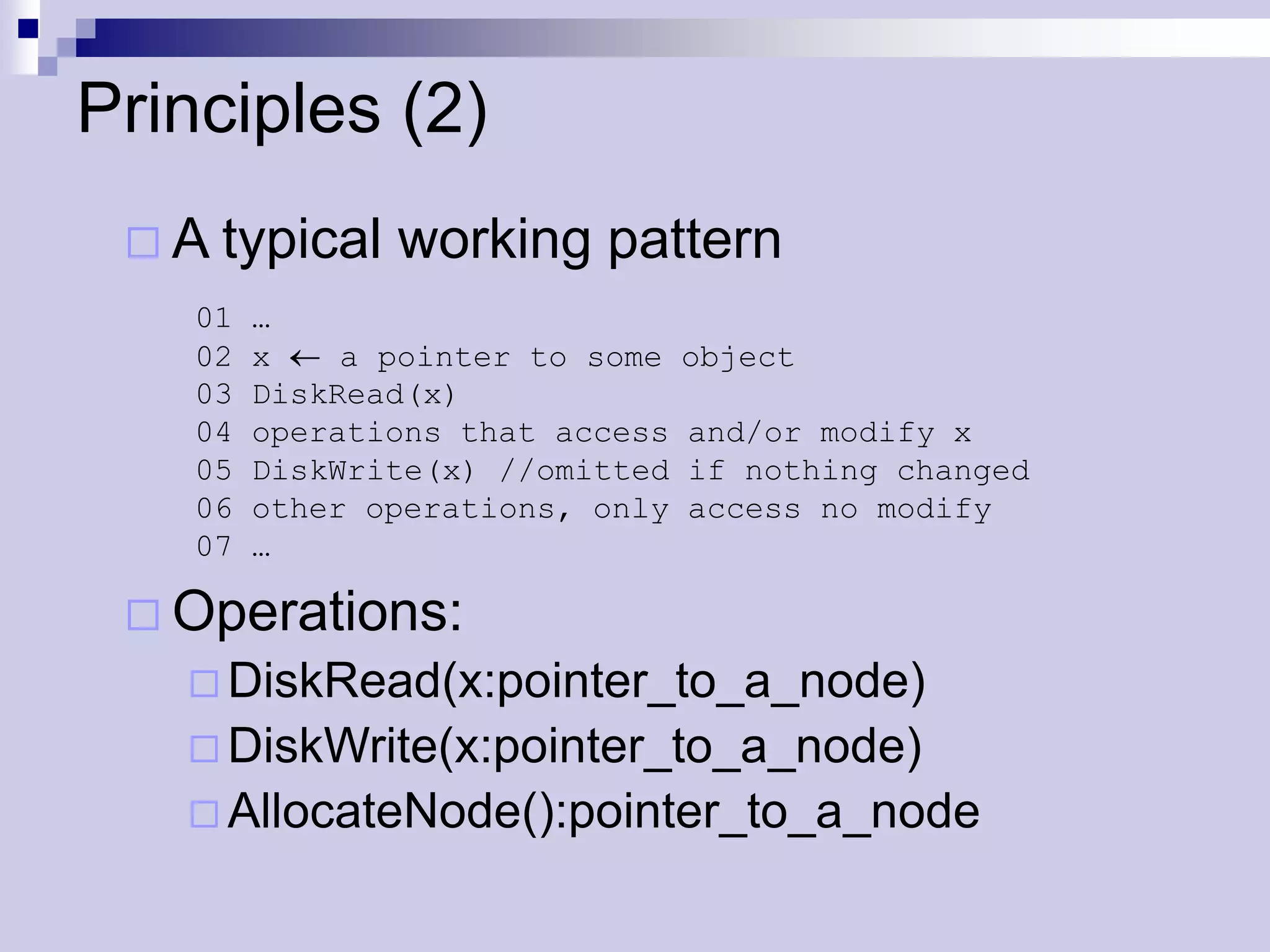 Principles (2)
  A typical    working pattern
    01   …
    02   x    a pointer to some   object
    03   DiskRead(x)
    04   operations that access   and/or modify x
    05   DiskWrite(x) //omitted   if nothing changed
    06   other operations, only   access no modify
    07   …

  Operations:
    DiskRead(x:pointer_to_a_node)
    DiskWrite(x:pointer_to_a_node)
    AllocateNode():pointer_to_a_node
 