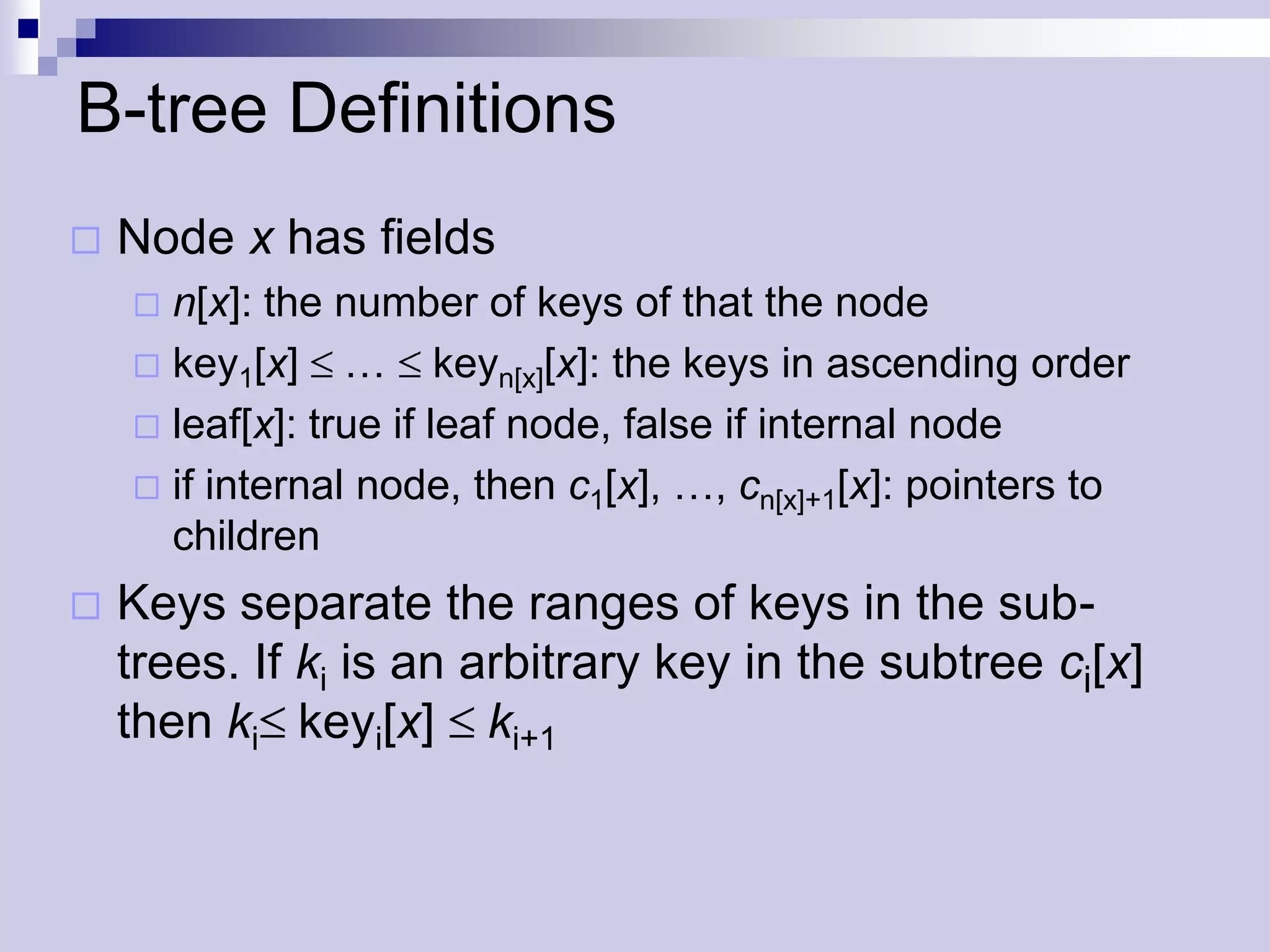 B-tree Definitions
   Node x has fields
     n[x]: the number of keys of that the node
     key1[x] … keyn[x][x]: the keys in ascending order
     leaf[x]: true if leaf node, false if internal node
     if internal node, then c1[x], …, cn[x]+1[x]: pointers to
      children
   Keys separate the ranges of keys in the sub-
    trees. If ki is an arbitrary key in the subtree ci[x]
    then ki keyi[x] ki+1
 