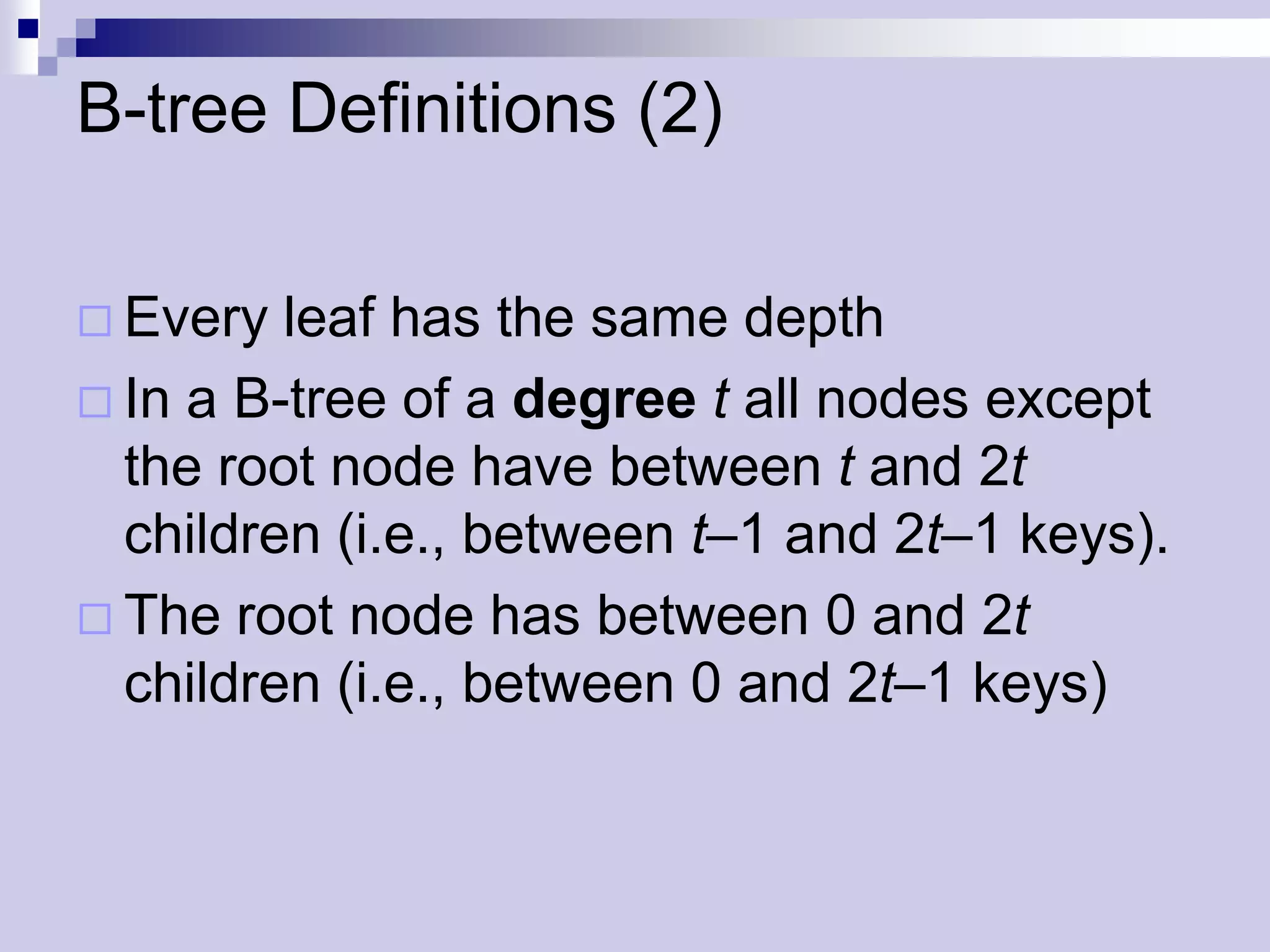 B-tree Definitions (2)

 Every  leaf has the same depth
 In a B-tree of a degree t all nodes except
  the root node have between t and 2t
  children (i.e., between t–1 and 2t–1 keys).
 The root node has between 0 and 2t
  children (i.e., between 0 and 2t–1 keys)
 