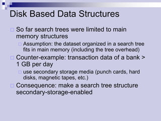 Disk Based Data Structures
   So far search trees were limited to main
    memory structures
       Assumption: the dataset organized in a search tree
        fits in main memory (including the tree overhead)
   Counter-example: transaction data of a bank >
    1 GB per day
       use secondary storage media (punch cards, hard
        disks, magnetic tapes, etc.)
   Consequence: make a search tree structure
    secondary-storage-enabled
 