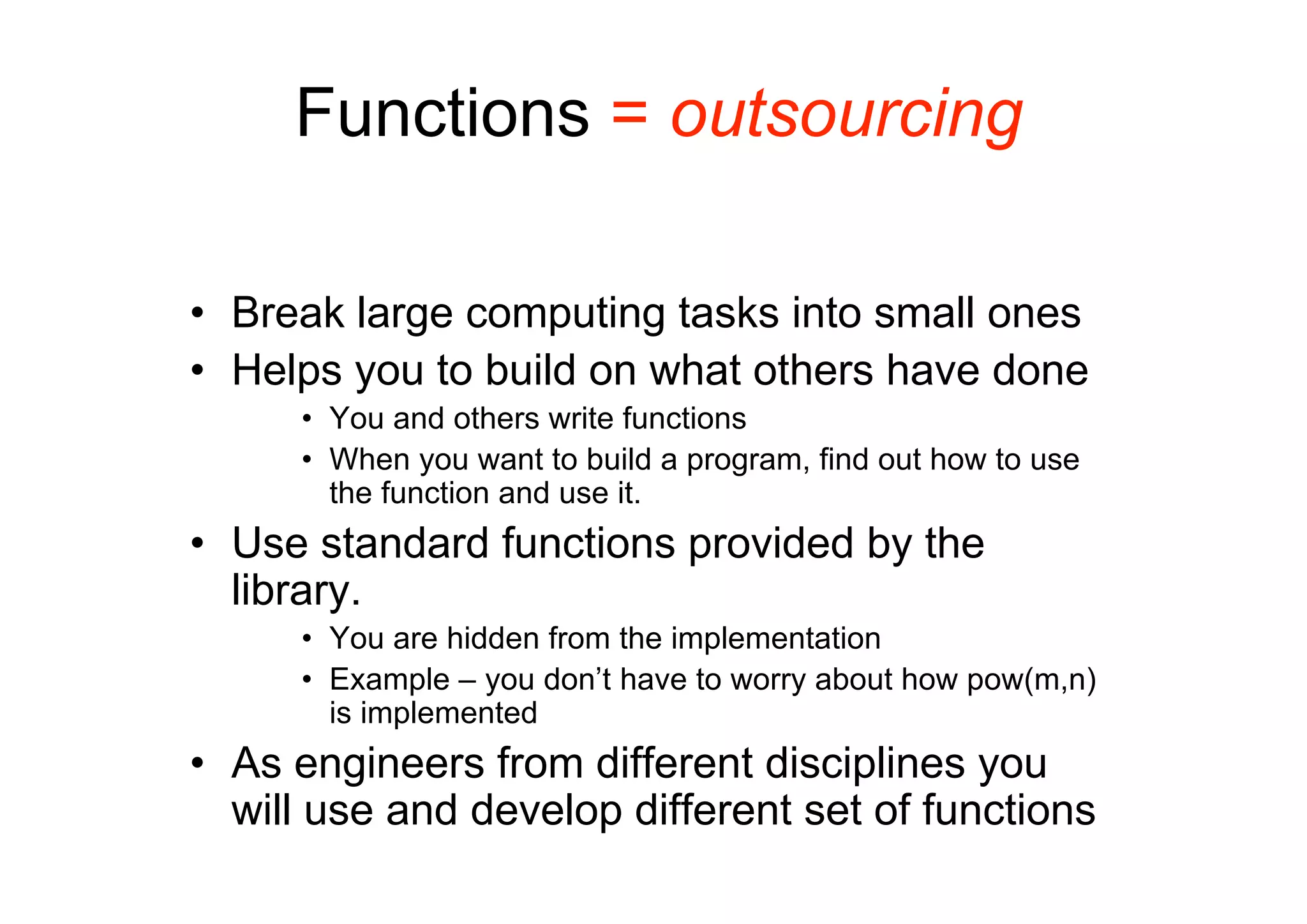 Functions = outsourcing
• Break large computing tasks into small ones
• Helps you to build on what others have done
• You and others write functions
• When you want to build a program, find out how to use
the function and use it.

• Use standard functions provided by the
library.
• You are hidden from the implementation
• Example – you don’t have to worry about how pow(m,n)
is implemented

• As engineers from different disciplines you
will use and develop different set of functions

 