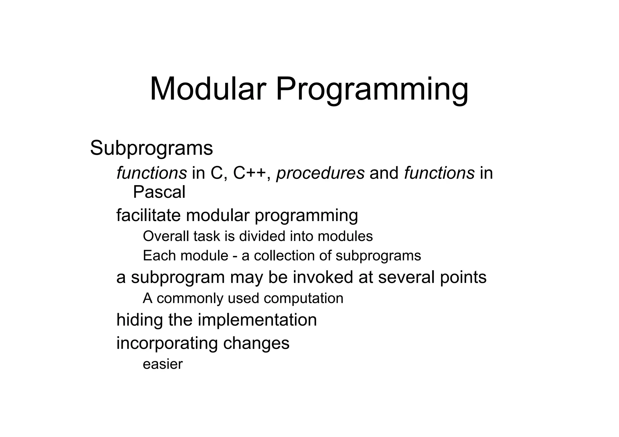 Modular Programming
Subprograms
functions in C, C++, procedures and functions in
Pascal
facilitate modular programming
Overall task is divided into modules
Each module - a collection of subprograms

a subprogram may be invoked at several points
A commonly used computation

hiding the implementation
incorporating changes
easier

 