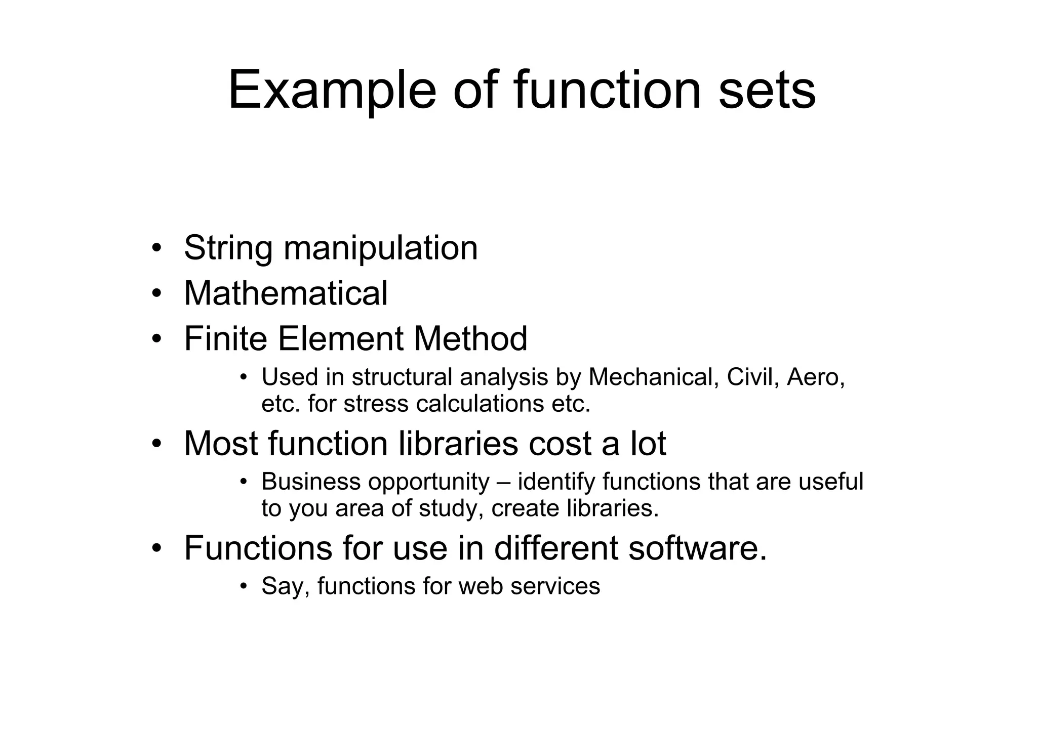 Example of function sets
• String manipulation
• Mathematical
• Finite Element Method
• Used in structural analysis by Mechanical, Civil, Aero,
etc. for stress calculations etc.

• Most function libraries cost a lot
• Business opportunity – identify functions that are useful
to you area of study, create libraries.

• Functions for use in different software.
• Say, functions for web services

 