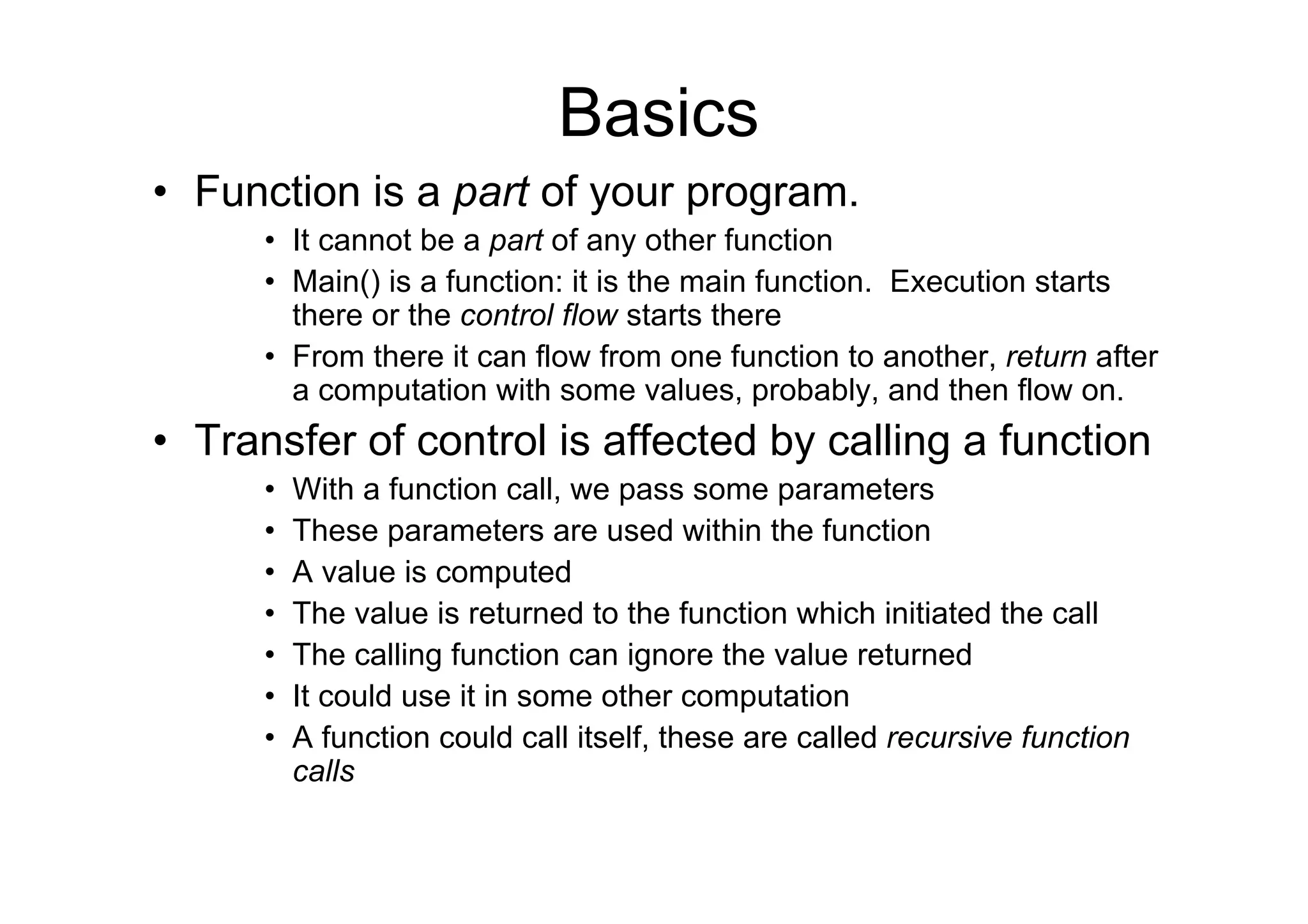 Basics
• Function is a part of your program.
• It cannot be a part of any other function
• Main() is a function: it is the main function. Execution starts
there or the control flow starts there
• From there it can flow from one function to another, return after
a computation with some values, probably, and then flow on.

• Transfer of control is affected by calling a function
•
•
•
•
•
•
•

With a function call, we pass some parameters
These parameters are used within the function
A value is computed
The value is returned to the function which initiated the call
The calling function can ignore the value returned
It could use it in some other computation
A function could call itself, these are called recursive function
calls

 
