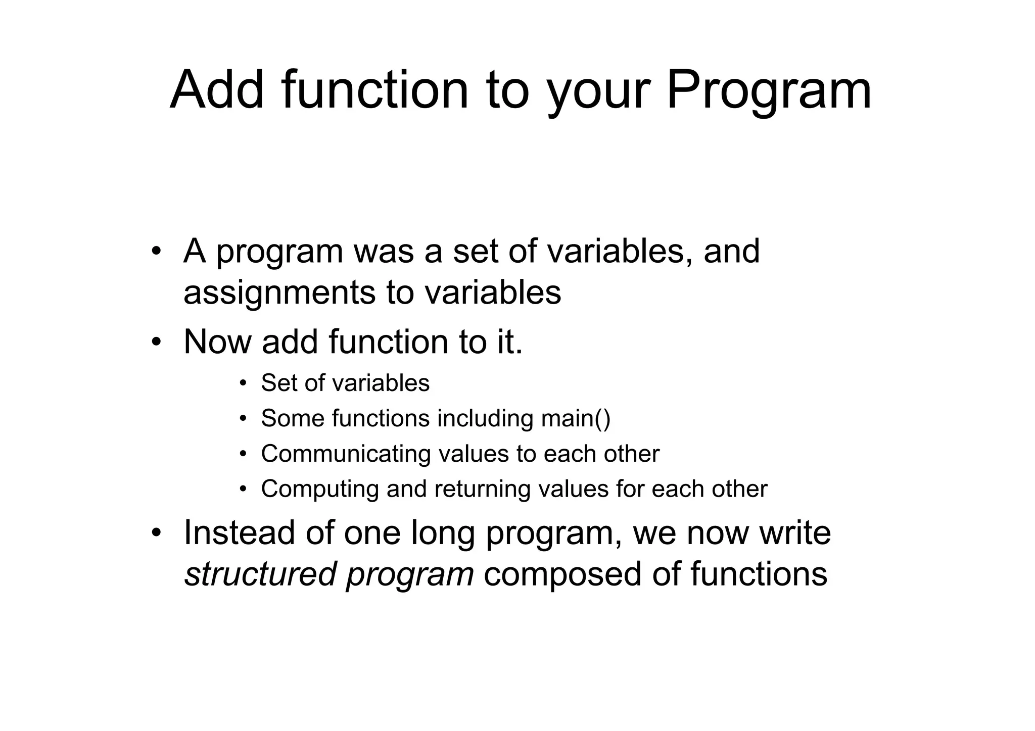 Add function to your Program
• A program was a set of variables, and
assignments to variables
• Now add function to it.
•
•
•
•

Set of variables
Some functions including main()
Communicating values to each other
Computing and returning values for each other

• Instead of one long program, we now write
structured program composed of functions

 