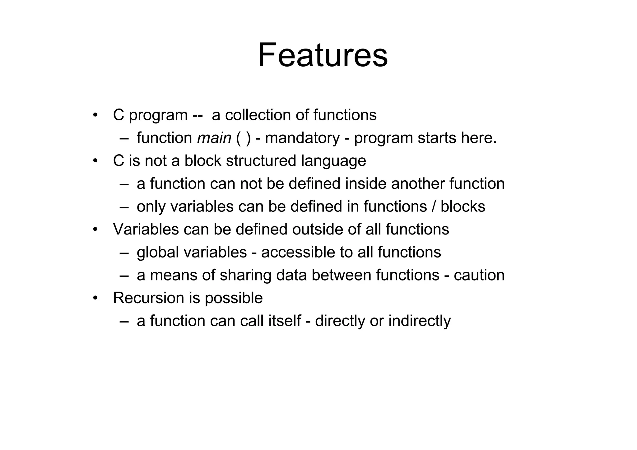 Features
• C program -- a collection of functions
– function main ( ) - mandatory - program starts here.
• C is not a block structured language
– a function can not be defined inside another function
– only variables can be defined in functions / blocks
• Variables can be defined outside of all functions
– global variables - accessible to all functions
– a means of sharing data between functions - caution
• Recursion is possible
– a function can call itself - directly or indirectly

 