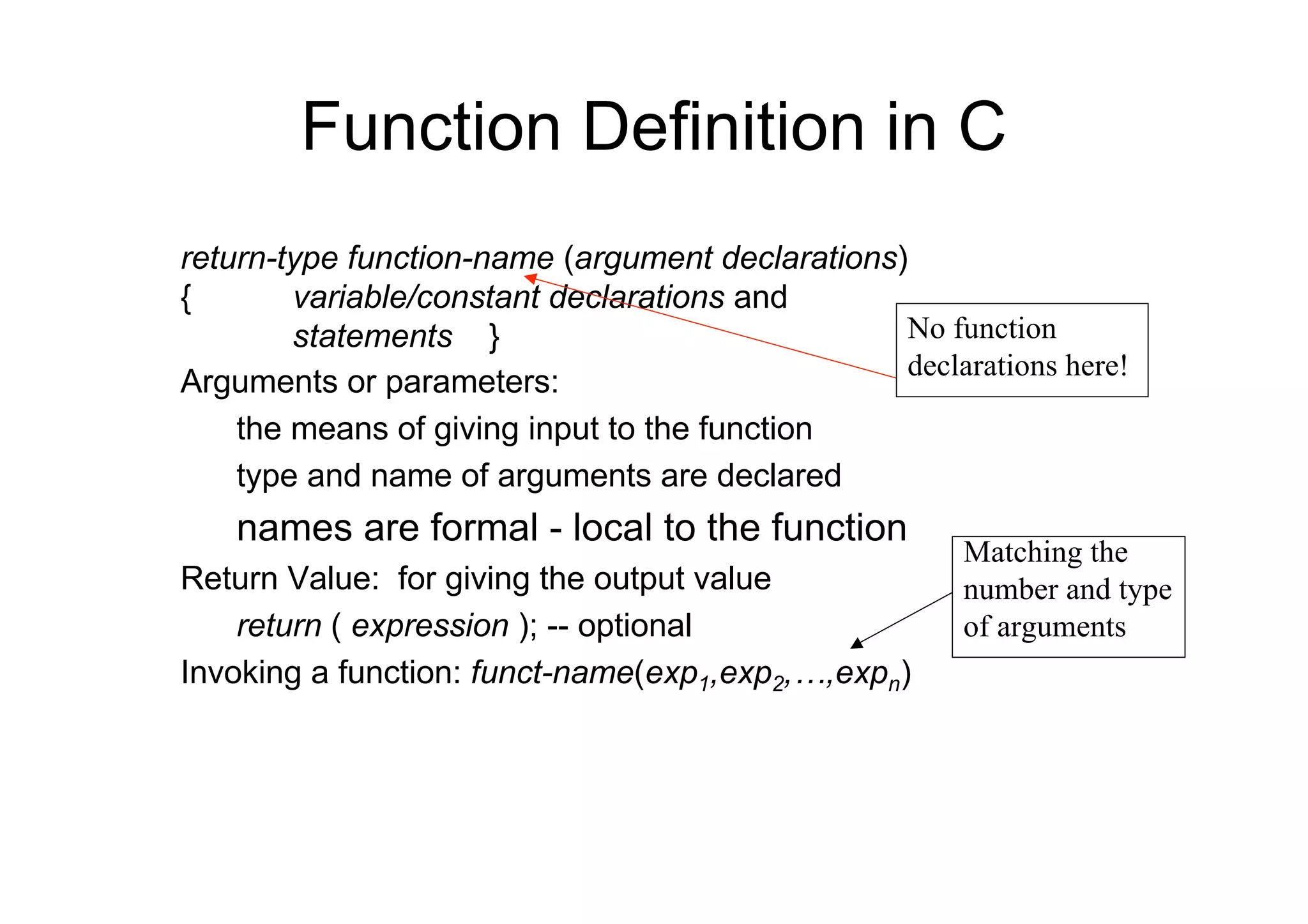 Function Definition in C
return-type function-name (argument declarations)
{
variable/constant declarations and
No function
statements }
declarations here!
Arguments or parameters:
the means of giving input to the function
type and name of arguments are declared

names are formal - local to the function
Return Value: for giving the output value
return ( expression ); -- optional
Invoking a function: funct-name(exp1,exp2,…,expn)

Matching the
number and type
of arguments

 