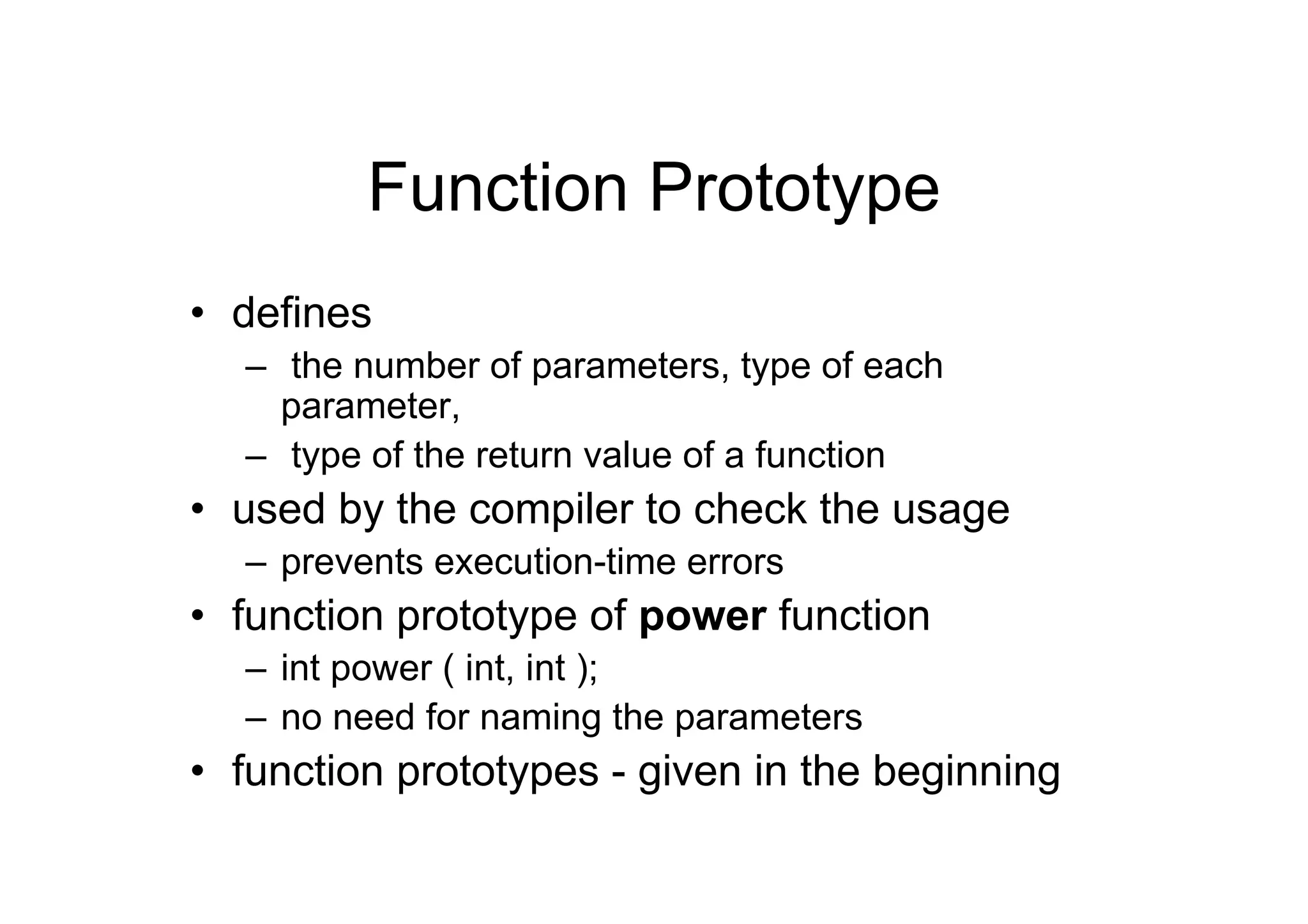 Function Prototype
• defines
– the number of parameters, type of each
parameter,
– type of the return value of a function

• used by the compiler to check the usage
– prevents execution-time errors

• function prototype of power function
– int power ( int, int );
– no need for naming the parameters

• function prototypes - given in the beginning

 