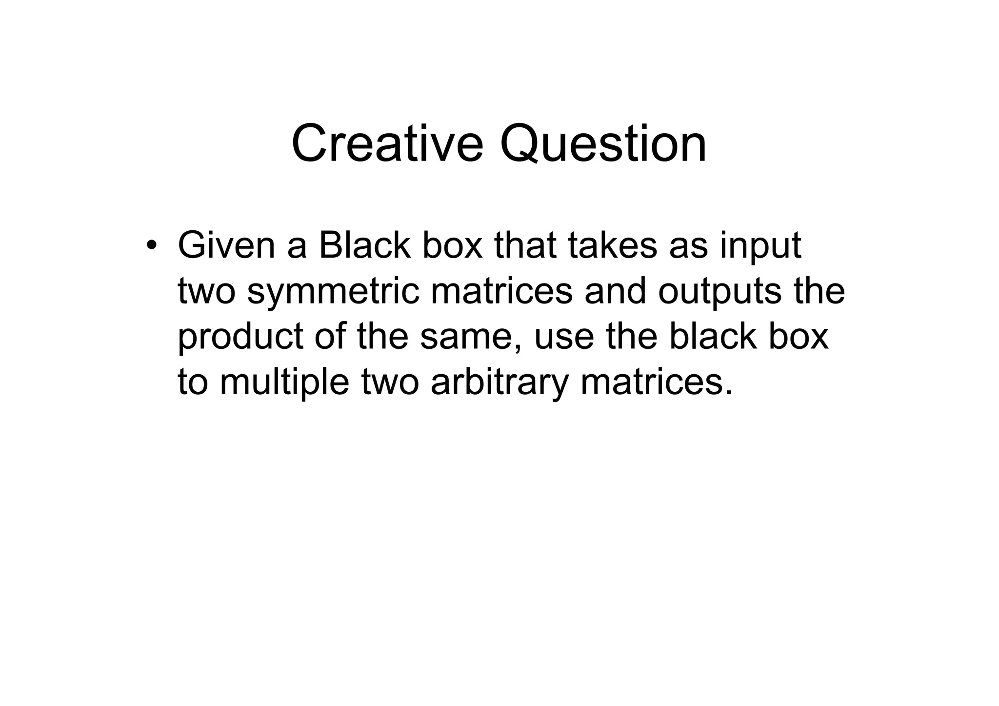Creative Question
• Given a Black box that takes as input
two symmetric matrices and outputs the
product of the same, use the black box
to multiple two arbitrary matrices.

 