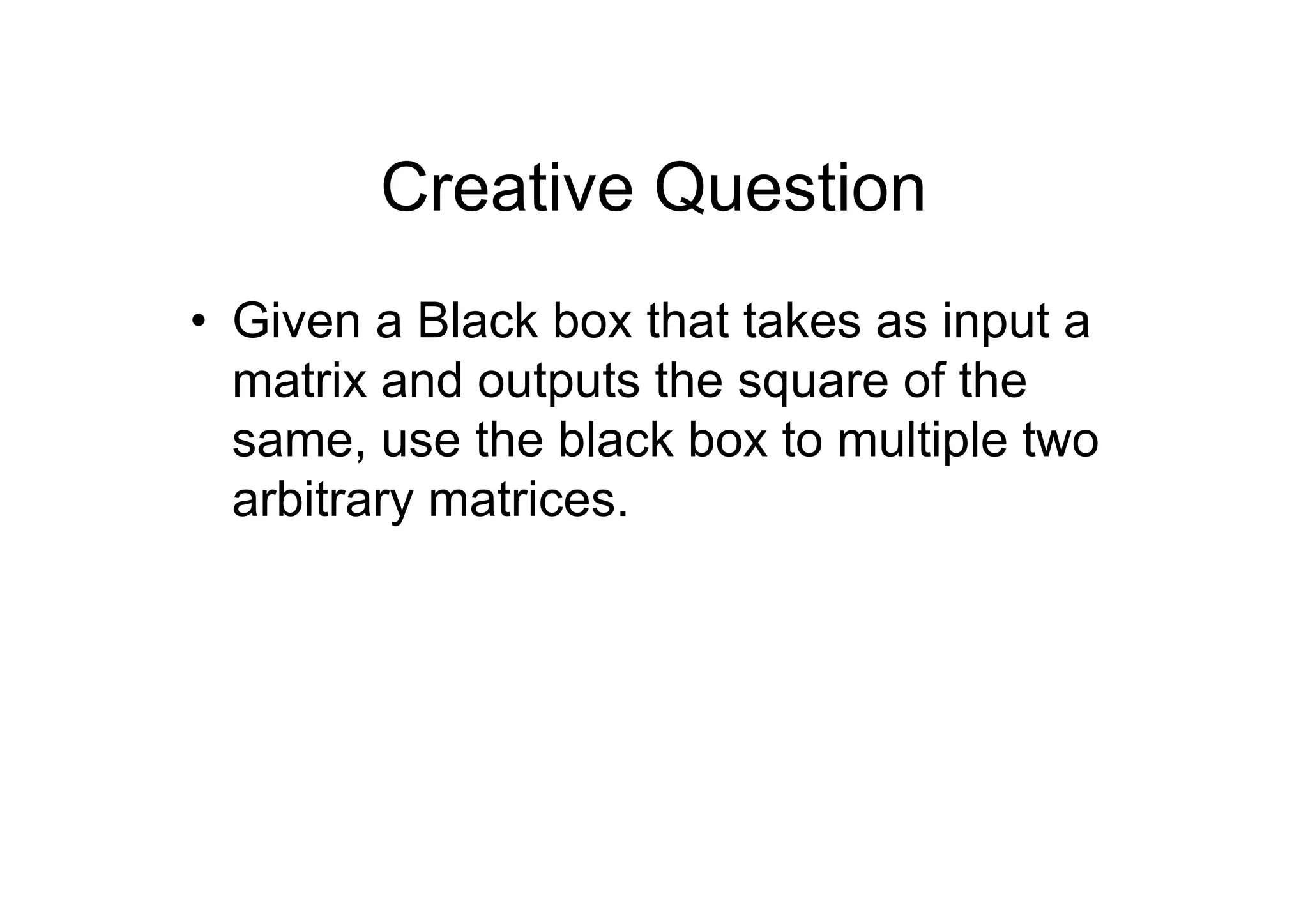 Creative Question
• Given a Black box that takes as input a
matrix and outputs the square of the
same, use the black box to multiple two
arbitrary matrices.

 