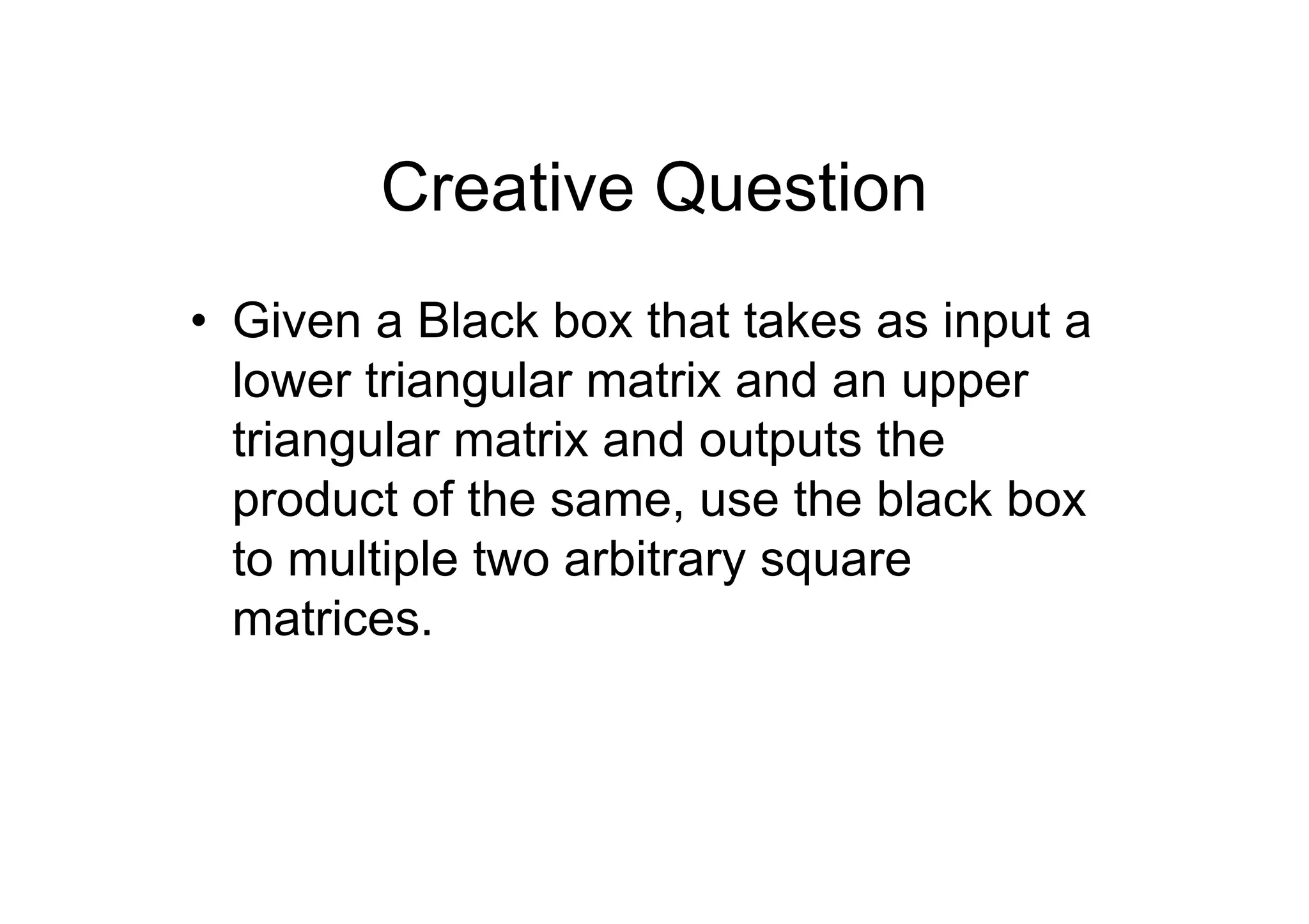 Creative Question
• Given a Black box that takes as input a
lower triangular matrix and an upper
triangular matrix and outputs the
product of the same, use the black box
to multiple two arbitrary square
matrices.

 