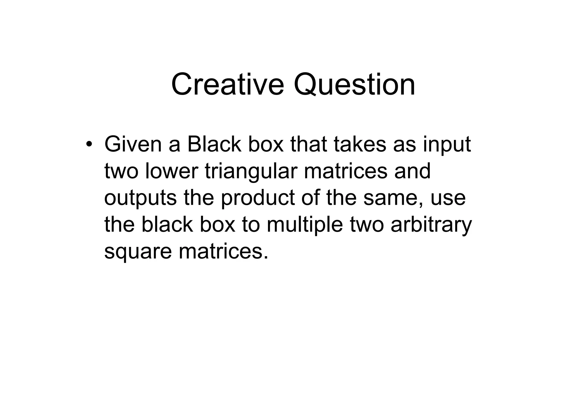 Creative Question
• Given a Black box that takes as input
two lower triangular matrices and
outputs the product of the same, use
the black box to multiple two arbitrary
square matrices.

 