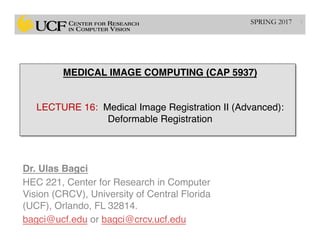MEDICAL IMAGE COMPUTING (CAP 5937) 
 
 
LECTURE 16: Medical Image Registration II (Advanced): 
Deformable Registration
Dr. Ulas Bagci
HEC 221, Center for Research in Computer
Vision (CRCV), University of Central Florida
(UCF), Orlando, FL 32814.
bagci@ucf.edu or bagci@crcv.ucf.edu
1SPRING 2017
 