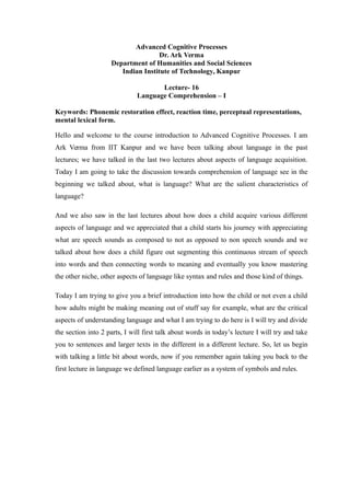 Advanced Cognitive Processes
Dr. Ark Verma
Department of Humanities and Social Sciences
Indian Institute of Technology, Kanpur
Lecture- 16
Language Comprehension – I
Keywords: Phonemic restoration effect, reaction time, perceptual representations,
mental lexical form.
Hello and welcome to the course introduction to Advanced Cognitive Processes. I am
Ark Verma from IIT Kanpur and we have been talking about language in the past
lectures; we have talked in the last two lectures about aspects of language acquisition.
Today I am going to take the discussion towards comprehension of language see in the
beginning we talked about, what is language? What are the salient characteristics of
language?
And we also saw in the last lectures about how does a child acquire various different
aspects of language and we appreciated that a child starts his journey with appreciating
what are speech sounds as composed to not as opposed to non speech sounds and we
talked about how does a child figure out segmenting this continuous stream of speech
into words and then connecting words to meaning and eventually you know mastering
the other niche, other aspects of language like syntax and rules and those kind of things.
Today I am trying to give you a brief introduction into how the child or not even a child
how adults might be making meaning out of stuff say for example, what are the critical
aspects of understanding language and what I am trying to do here is I will try and divide
the section into 2 parts, I will first talk about words in today’s lecture I will try and take
you to sentences and larger texts in the different in a different lecture. So, let us begin
with talking a little bit about words, now if you remember again taking you back to the
first lecture in language we defined language earlier as a system of symbols and rules.
 