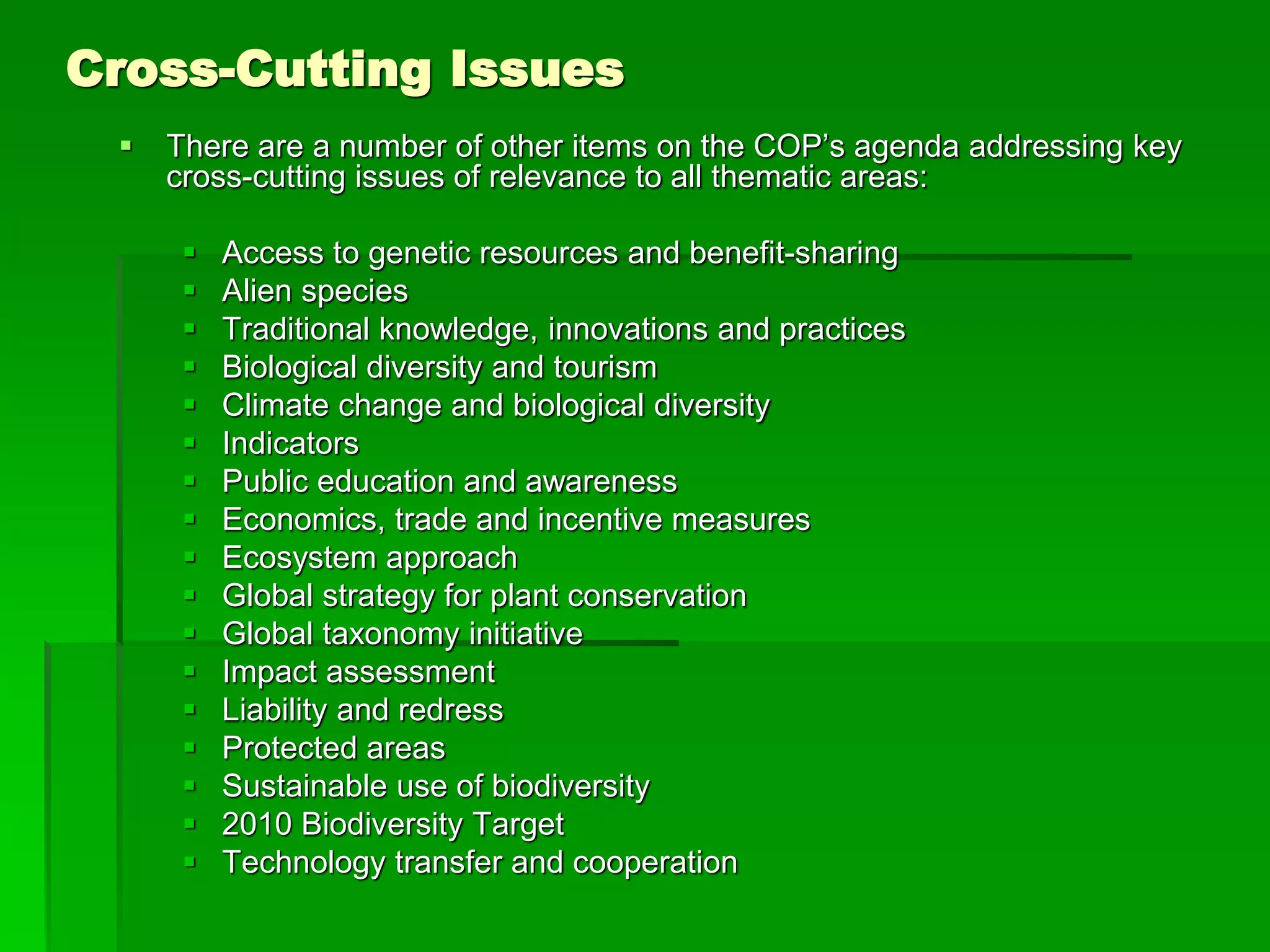 Cross-Cutting Issues
 There are a number of other items on the COP’s agenda addressing key
cross-cutting issues of relevance to all thematic areas:
 Access to genetic resources and benefit-sharing
 Alien species
 Traditional knowledge, innovations and practices
 Biological diversity and tourism
 Climate change and biological diversity
 Indicators
 Public education and awareness
 Economics, trade and incentive measures
 Ecosystem approach
 Global strategy for plant conservation
 Global taxonomy initiative
 Impact assessment
 Liability and redress
 Protected areas
 Sustainable use of biodiversity
 2010 Biodiversity Target
 Technology transfer and cooperation
 